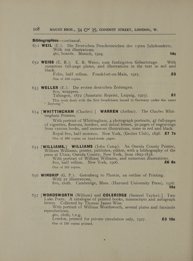 Bibliographies—coxzinued. 651 WEIL (E.). Die Deutschen Druckerzeichen des 15ten Jahrhunderts. With 102 illustrations. 4to, boards. Munich, 1924. 14s 652 WEISS (E. R.). E. R. Weiss, zum fiinfzigsten Geburtstage. With numerous full-page plates, and illustrations in the text in red and black. Folio, half vellum. Frankfort-on-Main, 1925. £3 One of 450 copies. 653 WELLER (E.). Die ersten deutschen Zeitungen. 8vo, wrappers. Tiibingen, 1872 (Anastatic Reprint, Leipzig, 1923). £1 This work deals with the first broadsheets issued in Germany under the name ‘* Zeytung.”’ 654 [WHITTINGHAM (Charles).] WARREN (Arthur). The Charles Whit- tingham Printers. With portrait of Whittingham, 4 photograph portraits, 47 full-pages of vignettes, fleurons, borders, and initial letters, 30 pages of engravings from various books, and numerous illustrations, some in red and black. Royal 8vo, half morocco. New York, (Grolier Club), 1896. £7 7s One of 385 copies on hand-made paper. 655 [WILLIAMS.] WILLIAMS (John Camp). An Oneida County Printer, William Williams, printer, publisher, editor, with a bibliography of the press at Utica, Oneida County, New York, from 1803-1838. With portrait of William Williams, and numerous illustrations. 8vo, half vellum. New York, 1906. £6 6s One of 165 copies. 656 WINSHIP (G. P.). Gutenberg to Plantin, an outline of Printing. With 22 illustrations. 8vo, cloth. Cambridge, Mass. (Harvard University Press), 1926. 15s 657 [WORDSWORTH (William) and COLERIDGE (Samuel Taylor).] Two Lake Poets. A catalogue of printed books, manuscripts and autograph letters. Collected by Thomas James Wise. With portrait of William Wordsworth, several plates and facsimile reproductions. 4to, cloth, t.e.g. London, printed for private circulation only, 1927. £3 10s One of 180 copies printed.