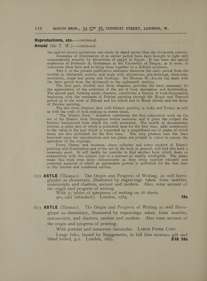  Reproductions, etce.—confinued. Arnold (Sir T. W.)—continued. the earliest known miniatures can rarely be dated earlier than the thirteenth century. Examples of illumination of an earlier period have been brought to light only comparatively recently by discoveries of papyri in Egypt. It has been the special endeavour of Professor A. Grobmann in the University of Prague, as it were, to rediscover them here and to bring them together in a definite synthesis. Part I. of the present publication embraces therefore the early period from the twelfth to thirteenth century and deals with miniatures, pen-drawings, book-orna- mentation, single leaf prints and bindings. Sir Thomas W, Arnold has dealt with the later period from the thirteenth to the eighteenth century. The first part, divided into three chapters, provides the basis necessary for the appreciation of the evolution of the art of book decoration and bookbinding. The second part, forming seven chapters, constitutes a history of book-illumination beginning with the remnants of Persian painting through the Mogul and Timurid period up to the work of Bihzad and his school and to Rizah Abbasi and the decay of Persian painting. The last three chapters deal with Islamic painting in India and Turkey as well as with the craft of book-making in recent times. ‘‘ The Islamic Book ’’ therefore constitutes the first exhaustive work on the art of the Islamic book throughout twelve centuries and it gives the subject the historic background from which the craft emanated. The wealth of documentary sources, a great part of which is published here for the first time, adds enormously to the value of the text which is supported by a magnificent set of plates of which many are also published for the first time. The very greatest care has been bestowed upon the reproductions and ten plates are printed in colour to convey the splendour of the originals. Every library and museum, every collector and every student of Islamic painting and illumination and of the art of the book in general, will find this book a necessary asset. It will hardly be possible to find another book which deals so exhaustively with the subject and in a manner so readily intelligible. The plates make this work even more indispensable as they bring together valuable and scattered material of which an appreciable portion is published for the first time in this limited and numbered edition. 672 ASTLE (Thomas), The Origin and Progress of Writing, as well hiero- glyphic as elementary, illustrated by engravings taken from marbles, manuscripts and charters, ancient and modern. Also, some account of the origin and progress of writing. With 31 tables of specimens of writing on 28 sheets. Ato, calf (rebacked). London, 1784. 18s 673 ASTLE (Thomas). The Origin and Progress of Writing as well Hiero- glypic as elementary, illustrated by engravings taken from marbles, manuscripts, and charters, ancient and modern. Also some account of the origin and progress of printing. With portrait and numerous facsimiles. LARGE PAPER COPY. Large folio, bound by Staggemeier, in full blue morocco gilt and blind tooled, g.e. London, 1803. £18 18s