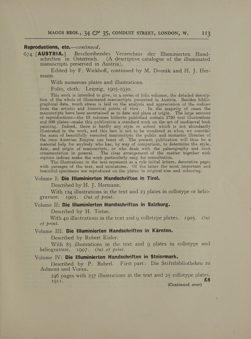  Reproductions, etce.—coxiéinued. 674 [AUSTRIA.] Beschreibendes Verzeichnis der I[lluminierten Hand- schriften in Osterreich. (A descriptive catalogue of the illuminated manuscripts preserved in Austria). Edited by F. Wickhoff, continued by M. Dvorak and H. J. Her- mann. With numerous plates and illustrations. Folio, cloth. Leipzig, 1905-1930. This work is intended to give, in a series of folio volumes, the detailed descrip- tion of the whole of iUluminated manuscripts preserved in Austria. Besides biblio- graphical data, much stress is laid on the analysis and appreciation of the codices from the artistic and historical points of view. In the majority of cases the manuscripts have been ascertained as to date and place of origin. The large amount of reproductions—the 13 volumes hitherto published contain 1720 text illustrations and 309 plates—make this publication a standard work on the art of mediaeval book painting. Indeed, there is hardly any style or school which is not abundantly illustrated in the work, and this fact is not to be wondered at when we consider the mass of beautifully executed manuscripts the public and monastic libraries of the once Austrian Empire can boast of. The present publication will thus be a material help for anybody who has, by way of comparison, to determine the Style, date, and origin of manuscripts, or who deals with the palaeography and book ornamentation in general. The clear arrangement of the matter together with copious indices make the work particularly easy for consultation. - The illustrations in the text represent as a rule initial letters, decorative pages with passages of the text, and miniatures. Of the latter the most important and beautiful specimens are reproduced on the plates in original size and colouring. Volume I: Die Hlumimierten Handschriften in Tirol. Described by H. J. Hermann. With 124 illustrations in the text and 23 plates in collotype or helio- gravure. 1905. Out of print. Volume II: Die Hiuminierten Handschriften in Salzburg. - Described by H. Tietze. With 40 illustrations in the text and g collotype meee 1905. Out of print. Volume III: Die Iluminierten Handschriften in Karnten. Described by Robert Eisler. With 85 illustrations in the text and g plates in collotype and heliogravure. 1907. Out of print. Volume IV: Die Illuminierten Handschriften in Stetermark. Described by P. Buberl. First part: Die Stiftsbibliotheken zu Admont und Vorau. 246 pages with 237 illustrations in the text and 25 collotype Eevee IQl].