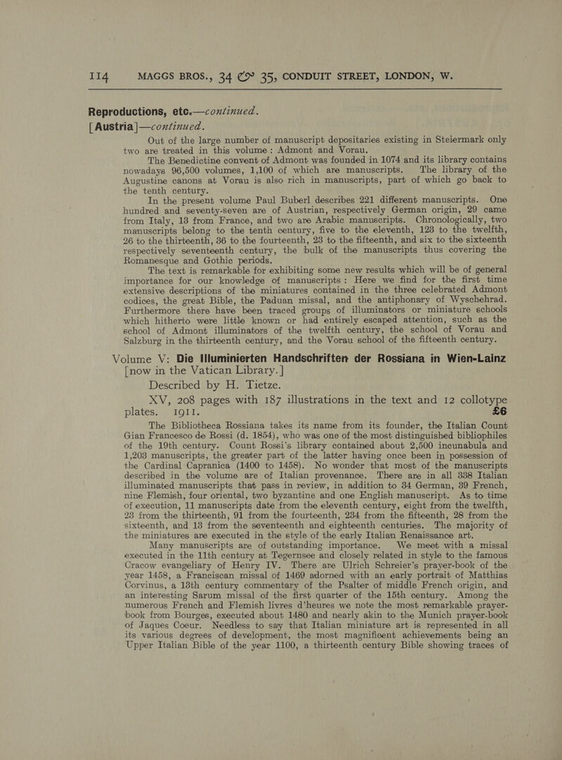 Reproductions, etc.—coxiinued. [ Austria |—coxtinued. Out of the large number of manuscript depositaries existing in Steiermark only two are treated in this volume: Admont and Vorau. The Benedictine convent of Admont was founded in 1074 and its library contains nowadays 96,500 volumes, 1,100 of which are manuscripts. The library of the Augustine canons at Vorau is also rich in manuscripts, part of which go back to the tenth century. In the present volume Paul Buberl describes 221 different manuscripts. One hundred and seventy-seven are of Austrian, respectively German origin, 29 came from Italy, 18 from France, and two are Arabic manuscripts. Chronologically, two manuscripts belong to the tenth century, five to the eleventh, 128 to the twelfth, 26 to the thirteenth, 36 to the fourteenth, 28 to the fifteenth, and six to the sixteenth respectively seventeenth century, the bulk of the manuscripts thus covering the Romanesque and Gothic periods. The text is remarkable for exhibiting some new results which will be of general importance for our knowledge of manuscripts: Here we find for the first time extensive descriptions of the miniatures contained in the three celebrated Admont codices, the great Bible, the Paduan missal, and the antiphonary of Wyschehrad. Furthermore there have been traced groups of illuminators or miniature schools which hitherto were little known or had entirely escaped attention, such as the school of Admont illuminators of the twelfth century, the school of Vorau and Salzburg in the thirteenth century, and the Vorau school of the fifteenth century. Volume V: Die Iuminierten Handschriften der Rossiana in Wien-Lainz [now in the Vatican Library. | Described by H. Tietze. XV, 208 pages with 187 illustrations in the text and 12 collotype plates. IQII. £6 The Bibliotheca Rossiana takes its name from its founder, the Italian Count Gian Francesco de Rossi (d. 1854), who was one of the most distinguished bibliophiles of the 19th century. Count Rossi’s library contained about 2,500 incunabula and 1,203 manuscripts, the greater part of the latter having once been in possession of the Cardinal Capranica (1400 to 1458). No wonder that most of the manuscripts described in the volume are of Italian provenance. There are in all 338 Italian illuminated manuscripts that pass in review, in addition to 34 German, 39 French, nine Flemish, four oriental, two byzantine and one English manuscript. As to time of execution, 11 manuscripts date from the eleventh century, eight from the twelfth, 23 from the thirteenth, 91 from the fourteenth, 234 from the fifteenth, 28 from the sixteenth, and 13 from the seventeenth and eighteenth centuries. The majority of the miniatures are executed in the style of the early Italian Renaissance art. Many manuscripts are of outstanding importance. We meet with a missal executed in the 11th century at Tegernsee and closely related in style to the famous Cracow evangeliary of Henry IV. There are Ulrich Schreier’s prayer-book of the, year 1458, a Franciscan missal of 1469 adorned with an early portrait of Matthias Corvinus, a 18th century commentary of the Psalter of middle French origin, and an interesting Sarum missal of the first quarter of the 15th century. Among the numerous French and Flemish livres d’heures we note the most remarkable prayer- book from Bourges, executed about 1480 and nearly akin to the Munich prayer-book of Jaques Coeur. Needless to say that Italian miniature art is represented in all its various degrees of development, the most magnificent achievements being an Upper Italian Bible of the year 1100, a thirteenth century Bible showing traces of