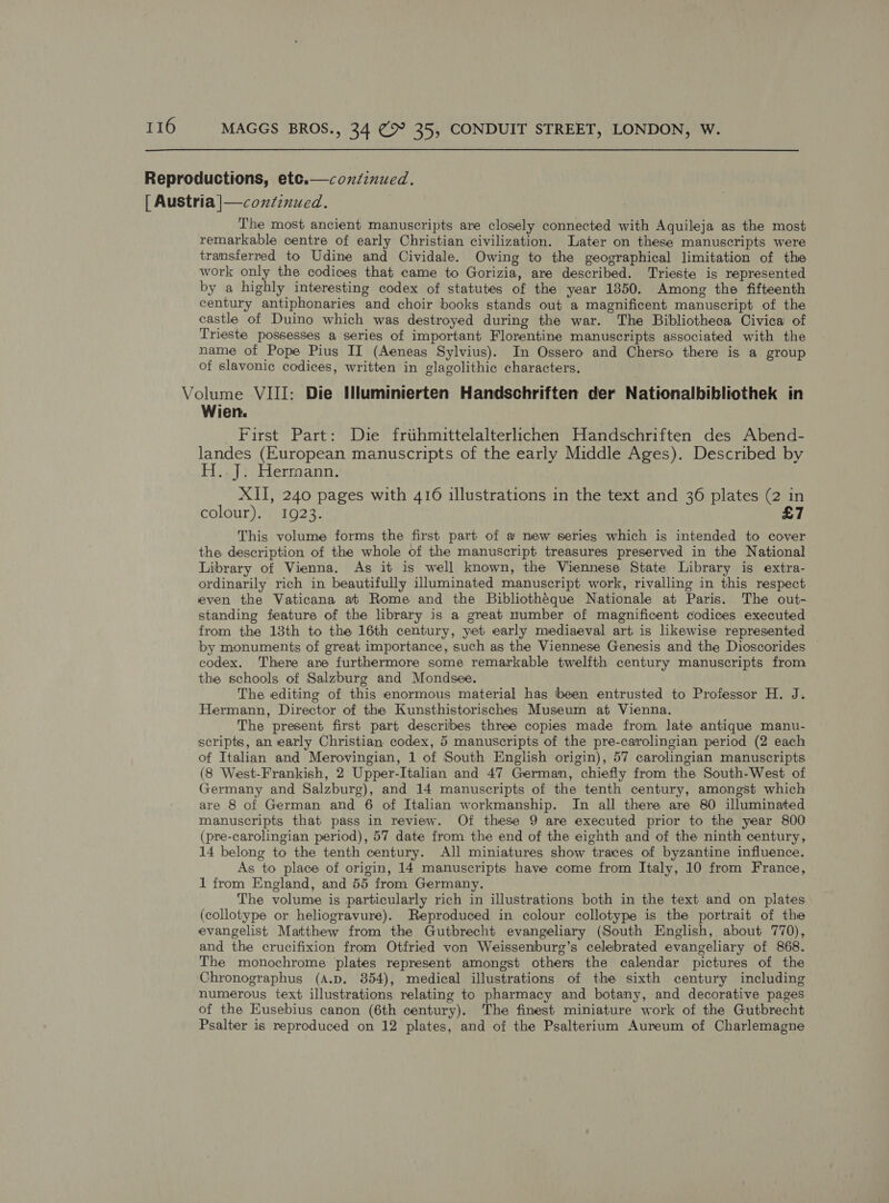 Reproductions, etc.— continued. [ Austria |—condinued. The most ancient manuscripts are closely connected with Aquileja as the most remarkable centre of early Christian civilization. Later on these manuscripts were transferred to Udine and Cividale. Owing to the geographical limitation of the work only the codices that came to Gorizia, are described. Trieste is represented by a highly interesting codex of statutes of the year 1850. Among the fifteenth century antiphonaries and choir books stands out a magnificent manuscript of the castle of Duino which was destroyed during the war. The Bibliotheca Civica of Trieste possesses a series of important Florentine manuscripts associated with the name of Pope Pius II (Aeneas Sylvius). In Ossero and Cherso there is a group of slavonic codices, written in glagolithic characters. Volume VIII: Die Hluminierten Handschriften der Nationalbibliothek in Wien. First Part: Die friihmittelalterlichen Handschriften des Abend- landes (European manuscripts of the early Middle Ages). Described by H..J: Hermann. XII, 240 pages with 416 illustrations in the text and 36 plates (2 in colour). 1923. £7 This volume forms the first part of a new series which is intended to cover the description of the whole of the manuscript treasures preserved in the National Library of Vienna. As it is well known, the Viennese State Library is extra- ordinarily rich in beautifully illuminated manuscript work, rivalling in this respect even the Vaticana at Rome and the Bibliothéque Nationale at Paris. The out- standing feature of the library is a great number of magnificent codices executed from the 18th to the 16th century, yet early mediaeval art is likewise represented by monuments of great importance, such as the Viennese Genesis and the Dioscorides © codex. There are furthermore some remarkable twelfth century manuscripts from the schools of Salzburg and Mondsee. The editing of this enormous material has been entrusted to Professor H. J. Hermann, Director of the Kunsthistorisches Museum at Vienna. The present first part describes three copies made from late antique manu- scripts, an early Christian codex, 5 manuscripts of the pre-carolingian period (2 each of Italian and Merovingian, 1 of South English origin), 57 carolingian manuscripts (8 West-Frankish, 2 Upper-Italian and 47 German, chiefly from the South-West of Germany and Salzburg), and 14 manuscripts of the tenth century, amongst which are 8 of German and 6 of Italian workmanship. In all there are 80 illuminated manuscripts that pass in review. Of these 9 are executed prior to the year 800 (pre-carolingian period), 57 date from the end of the eighth and of the ninth century, 14 belong to the tenth century. All miniatures show traces of byzantine influence. As to place of origin, 14 manuscripts have come from Italy, 10 from France, 1 from England, and 55 from Germany. The volume is particularly rich in illustrations both in the text and on plates (collotype or heliogravure). Reproduced in colour collotype is the portrait of the evangelist Matthew from the Gutbrecht evangeliary (South English, about 770), and the crucifixion from Otfried von Weissenburg’s celebrated evangeliary of 868. The monochrome plates represent amongst others the calendar pictures of the Chronographus (A.p. 354), medical illustrations of the sixth century including numerous text illustrations relating to pharmacy and botany, and decorative pages of the Eusebius canon (6th century). The finest miniature work of the Gutbrecht Psalter is reproduced on 12 plates, and of the Psalterium Aureum of Charlemagne 