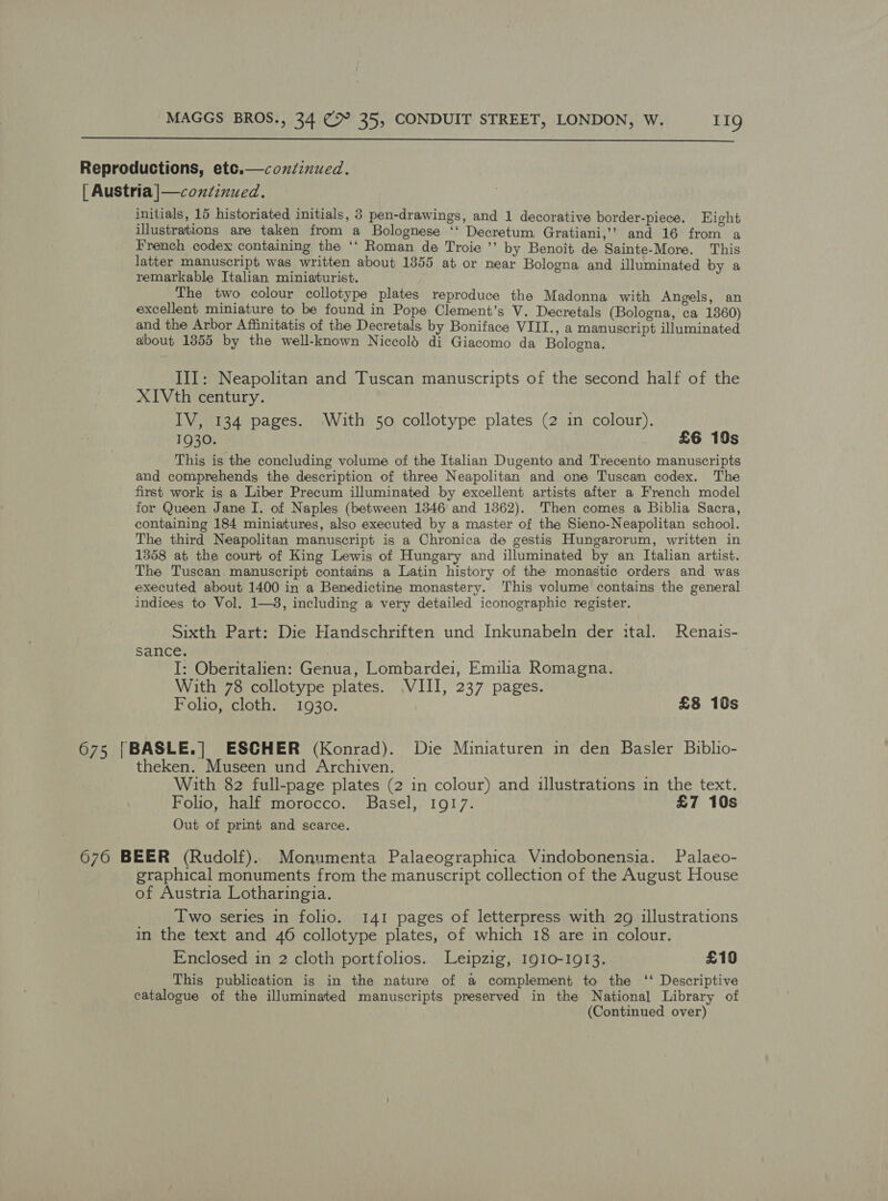   Reproductions, etce.—coxsinued. | Austria |—coxiinued, initials, 15 historiated initials, 8 pen-drawings, and 1 decorative border-piece. Eight illustrations are taken from a Bolognese ‘‘ Decretum Gratiani,’? and 16 from a French codex containing the ‘‘ Roman de Troie ’’ by Benoit de Sainte-More. This latter manuscript was written about 1355 at or near Bologna and illuminated by a remarkable Italian miniaturist. The two colour collotype plates reproduce the Madonna with Angels, an excellent miniature to be found in Pope Clement’s V. Decretals (Bologna, ca 1360) and the Arbor Affinitatis of the Decretals by Boniface VIIT., a manuscript illuminated about 1355 by the well-known Niccold di Giacomo da Bologna. III: Neapolitan and Tuscan manuscripts of the second half of the XIVth century. IV, 134 pages. ‘With 50 collotype plates (2 in colour), 1930. £6 10s This is the concluding volume of the Italian Dugento and Trecento manuscripts and comprehends the description of three Neapolitan and one Tuscan codex. The first work is a Liber Precum illuminated by excellent artists after a French model for Queen Jane I. of Naples (between 1346 and 1362). Then comes a Biblia Sacra, containing 184 miniatures, also executed by a master of the Sieno-Neapolitan school. The third Neapolitan manuscript is a Chronica de gestis Hungarorum, written in 1358 at the court of King Lewis of Hungary and illuminated by an Italian artist. The Tuscan. manuscript contains a Latin history of the monastic orders and was executed about 1400 in a Benedictine monastery. This volume contains the general indices to Vol. 1—3, including a very detailed iconographic register. Sixth Part: Die Handschriften und Inkunabeln der ital. Renais- sance. I: Oberitalien: Genua, Lombardei, Emilia Romagna. With 78 collotype plates. VIII, 237 pages. Folio, cloth. 1930. £8 10s 675 |BASLE.|] ESCHER (Konrad). Die Miniaturen in den Basler Biblio- theken. Museen und Archiven. With 82 full-page plates (2 in colour) and illustrations in the text. Folio, half morocco. Basel, 1917. £7 10s Out of print and scarce. 676 BEER (Rudolf).. Monumenta Palaeographica Vindobonensia. Palaeo- graphical monuments from the manuscript collection of the August House of Austria Lotharingia. ___ Two series in folio. 141 pages of letterpress with 29 illustrations in the text and 46 collotype plates, of which 18 are in colour. Enclosed in 2 cloth portfolios. Leipzig, 1910-1913. £10 This publication is in the nature of a complement to the ‘‘ Descriptive catalogue of the illuminated manuscripts preserved in the National Library of