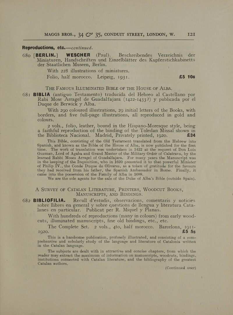  Reproductions, etc.—continued. 680 [BERLIN.] WESCHER (Paul). Beschreibendes Verzeichnis der Miniaturen, Handschriften und Einzelblatter des Kupferstichkabinetts der Staatlichen Museen, Berlin. With 228 illustrations of miniatures. Folio, half morocco. Leipzig, 1931. £5 10s THE FAMOUS ILLUMINATED BIBLE OF THE HOUSE OF ALBA. 681 BIBLIA (antiguo Testamento) traducida del Hebreo al Castellano por Rabi Mose Arragel de Guadalfajara (1422-1433?) y publicada por el Duque de Berwick y Alba. With 290 coloured illustrations, 29 initial letters of the Books, with borders, and five full-page illustrations, all reproduced in gold and colours. 2 vols., folio, leather, bound in the Hispano-Moresque style, being a faithful reproduction of the binding of the Toledan Missal shown in the Biblioteca Nacional. Madrid, Privately printed, 1920. £34 This Bible, consisting of the Old Testament translated from the Hebrew into Spanish, and known as the Bible of the House of Alba, is now published for the first time. The work of translation was undertaken in 1422 at the request of Don Luis Guzman, Lord of Agaba and Grand Master of the Military Order of Calatrava, by the learned Rabbi Moses Arragel of Guadalfajara. For many years the Manuscript was in the keeping of the Inquisition, who in 1620 presented it to that powerful Minister of Philip IV., the Conde Duque de Olivares, as a token of gratitude for the favours they had received from his father, the Spanish Ambassador in Rome. Finally, it came into the possession of the Family of Alba in 1688. We are the sole agents for the sale of the Duke of Alba’s Bible (outside Spain). A SURVEY OF CATALAN LITERATURE, PRINTERS, WOODCUT BOOKS, MANUSCRIPTS, AND BINDINGS. 682 BIBLIOFILIA. Recull d’estudis, observacions, comentaris y noticies sobre llibres en general y sobre questions de llengua y literatura Cata- lanes en varticular. Publicat per R. Miquel y Planas. With hundreds of reproductions (many in colours) from early wood- cuts, Uluminated manuscripts, fine old bindings, etc., etc. The Complete Set. 2 vols., 4to, half morocco. Barcelona, IgII- 1920. £5 5s This is a handsome publication, profusely illustrated, and consisting of a com- prehensive and scholarly study of the language and literature of Catalonia written in the Catalan language. The subjects are dealt with in attractive and concise chapters, from which the reader may extract the maximum of information on manuscripts, woodcuts, bindings, institutions connected with Catalan literature, and the bibliography of the greatest Catalan authors.