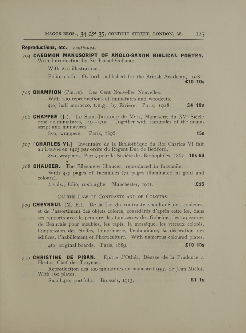  Reproductions, etc.—continued. 704 GAEDMON MANUSCRIPT OF ANGLO-SAXON BIBLICAL POETRY. With Introduction by Sir Ismael Gollancz. With 230 illustrations. Foho, cloth. Oxford, published for the British Academy, 1928. £19 10s 705 CHAMPION (Pierre). Les Cent Nouvelles Nouvelles. With 200 reproductions of miniatures and woodcuts. Atoyenall morocco, t.e.g., by Riviere. Paris, 1928. £4 10s 706 CHAPPEE (J.). Le Saint-Juratoire de Metz. Manuscrit du XV® Siécle orné de miniatures, 1491-1790. Together with facsimiles of the manu- script and miniatures. 8vo, wrappers. Paris, 1896. 15s 7o7 [CHARLES VI.| Inventaire de la Bibliotheque du Roi Charles VI fait au Louvre en 1423 par ordre du Régent Duc de Bedford. 8vo, wrappers. Paris, pour la Sociéte des Bibliophiles, 1867. 10s 6d 708 CHAUCER. The Ellesmere Chaucer, reproduced in facsimile. With 477 pages of facsimiles (71 pages illuminated in gold and colours). 2 vols., folio, roxburghe. Manchester, IgII. £25 ON THE LAW OF CONTRASTS AND OF COLOURS. 7og CHEVREUE (M. E.). De la Loi du contraste simultané des couleurs, et de l’assortiment des objets colorés, considérés d’aprés cette loi, dans ses rapports avec la peinture, les tapisseries des Gobelins, les tapisseries de Beauvais pour meubles, les tapis, la mosaique, les vitraux colorés, impression des étoffes, l’imprimerie, |’enluminure, la décoration des édifices, l’habillement et l’horticulture. Wuth numerous coloured plates. Ato, original boards. Paris, 1889. £19 19s 710 CHRISTINE DE PISAN._ Epitre d’Othéa, Déesse de la Prudence a Hector, Chef des Troyens. Reproduction des 100 miniatures du manuscrit 9392 de Jean Miélot. With 100 plates. Small 4to, portfolio. Brussels, 1913. £1 1s