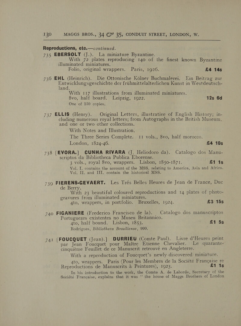  Reproductions, ete.—continued. 735 EBERSOLT (J.). La mimature Byzantine. With 72 plates reproducing 140 of the finest known Byzantine illuminated miniatures. Folio, original wrappers. Paris, 1926. 3 £4 14s  730 EHML (Heinrich). Die Ottonische K6élner Buchmalerei. Ein Beitrag zur Sr ee eae ae der friihmittelalterlichen Kunst in Westdeutsch- and. With 117 illustrations from illuminated miniatures. 8vo, half board. Leipzig, 1922. 12s 6d One of 150 copies. 737 ELLIS (Henry). Original Letters, illustrative of English History; in- cluding numerous royal letters; from Autographs in the British Museum. and one or two other collections. With Notes and Illustration. The Three Series Complete. 11 vols., 8vo, half morocco. London, 1824-46. £4 10s 738 [EVORA.] CUNHA RIVARA (J. Heliodoro da). Catalogo dos Manu- scriptos da Bibliotheca Publica Eborense. 3 vols., royal 8vo, wrappers. Lisbon, 1850-1871. £1 is Vol. I. contains the account of the MSS. relating to America, Asia and Africa. Vol. II. and III. contain the historical MSS. 739 FIERENS-GEVAERT. Les Trés Belles Heures de Jean de France, Duc de Berry. With 23 beautiful coloured reproductions and 14 plates of photo- sravures from illuminated miniatures. Ato, wrappers, in portfolio. Bruxelles, 1924. £3 15s 740 FIGANIERE (Frederico Francisco de la). | Catalogo dos manuscriptos Portuguezes existentes no Museu Britannico. Ato, half bound. Lisbon, 1853. £1 5s Rodrigues, Bibliotheca Brasiliense, 999. 741 |FOUCQUET (Jean).]| DURRIEU (Comte Paul). Livre d’Heures peint par Jean Foucquet pour Maitre Etienne Chevalier. Le quarante- cinquiéme Feuillet de ce Manuscrit retrouvé en Angleterre. With a reproduction of Foucquet’s newly-discovered miniature. 4to, wrappers. Paris (Pour les Membres de la Sociéte Francaise re Reproductions de Manuscrits a Peintures), 1923. £1 1s In his introduction to the work, the Comte A. de Laborde, Secretary of the Société Francaise, explains that it was ‘‘ the house of Maggs Brothers of London
