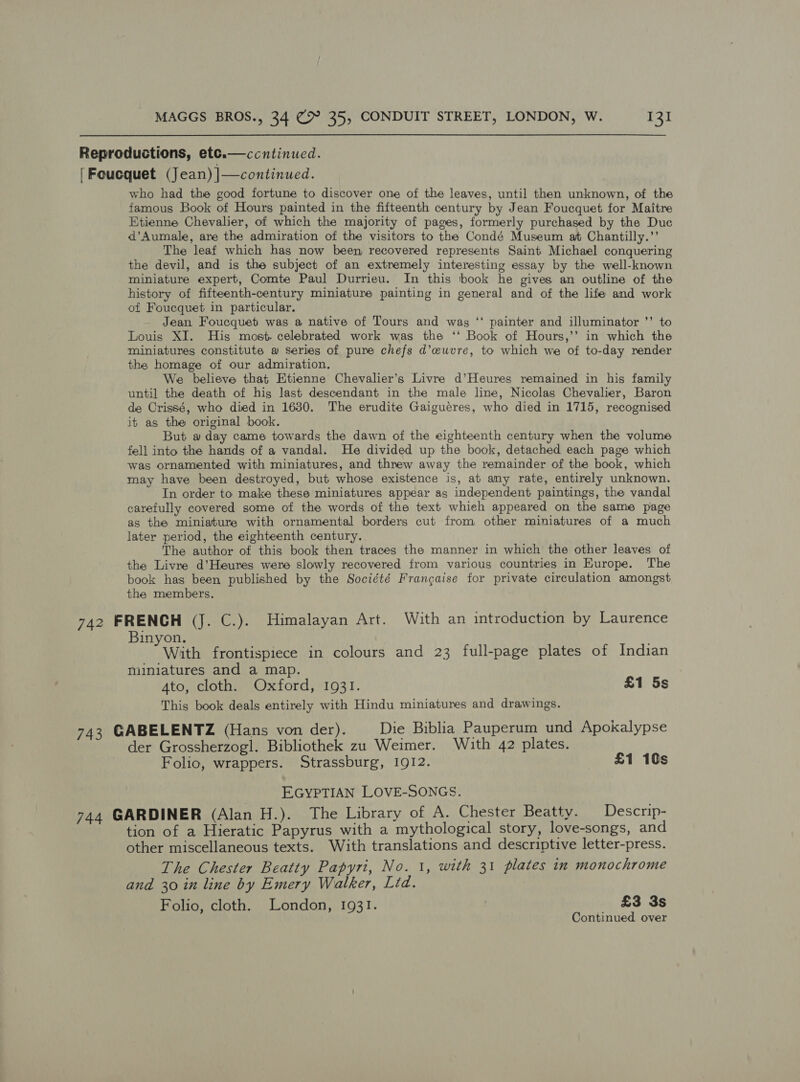 Reproductions, ete.—ccntinucd. [Foucquet (Jean) |—continued. who had the good fortune to discover one of the leaves, until then unknown, of the famous Book of Hours painted in the fifteenth century by Jean Foucquet for Maitre Etienne Chevalier, of which the majority of pages, formerly purchased by the Duc d’Aumale, are the admiration of the visitors to the Condé Museum at Chantilly.”’ The leaf which has now been recovered represents Saint Michael conquering the devil, and is the subject of an extremely interesting essay by the well-known miniature expert, Comte Paul Durrieu. In this book he gives an outline of the history of fifteenth-century miniature painting in general and of the life and work of Foucquet in particular. Jean Foucquetb was a native of Tours and wag ‘* painter and illuminator ’’ to Louis XI. His most. celebrated work was the ‘‘ Book of Hours,’’ in which the miniatures constitute @ Series of pure chefs d’euvre, to which we of to-day render the homage of our admiration. We believe that Etienne Chevalier’s Livre d’Heures remained in his family until the death of hig last descendant in the male line, Nicolas Chevalier, Baron de Crissé, who died in 1630. The erudite Gaiguéres, who died in 1715, recognised it as the original book. But a day came towards the dawn of the eighteenth century when the volume fell into the hands of a vandal. He divided up the book, detached each page which was ornamented with miniatures, and threw away the remainder of the book, which may have been destroyed, but whose existence is, at any rate, entirely unknown. In order to make these miniatures appear as independent paintings, the vandal carefully covered some of the words of the text whieh appeared on the same page as the miniature with ornamental borders cut from other miniatures of a much later period, the eighteenth century. The author of this book then traces the manner in which the other leaves of the Livre d’Heures were slowly recovered from various countries in Europe. The book has been published by the Société Frangaise for private circulation amongst the members. 742 FRENCH (Jj. C.). Himalayan Art. With an introduction by Laurence Binyon. With frontispiece in colours and 23 full-page plates of Indian miniatures and a map. Ato, cloth. Oxford, 1931. £1 5s This book deals entirely with Hindu miniatures and drawings. 743 GABELENTZ (Hans von der). Die Biblia Pauperum und Apokalypse der Grossherzogl. Bibliothek zu Weimer. With 42 plates. Folio, wrappers. Strassburg, 1912. £1 10s EGYPTIAN LOVE-SONGS. 744 GARDINER (Alan H.). The Library of A. Chester Beatty. Descrip- tion of a Hieratic Papyrus with a mythological story, love-songs, and other miscellaneous texts. With translations and descriptive letter-press. The Chester Beatty Papyri, No. 1, with 31 plates in monochrome and 30 in line by Emery Walker, Lid. Folio, cloth. London, 1931. | £3 3s Continued over