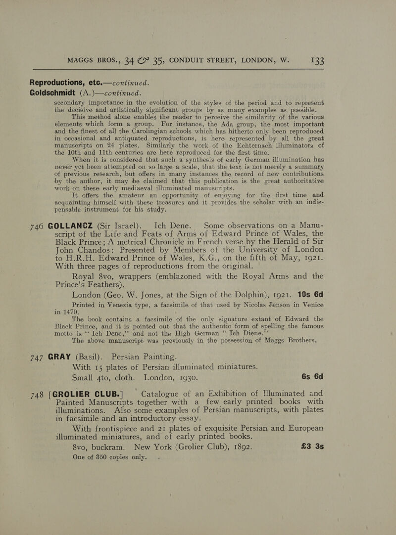  Reproductions, ete.— continued. Goldschmidt (A.)—continued. secondary importance in the evolution of the styles of the period and to represent the decisive and artistically significant groups by as many examples as possible. This method alone enables the reader to perceive the similarity of the various elements which form a group. For instance, the Ada group, the most important and the finest of all the Carolingian schools which has hitherto only been reproduced in occasional and antiquated reproductions, is here represented by all the great manuscripts on 24 plates. Similarly the work of the Echternach illuminators of the 10th and 11th centuries are here reproduced for the first time. When it is considered that such a synthesis of early German illumination has never yet been attempted on so large a scale, that the text is not merely a summary of previous research, but offers in many instances the record of new contributions by the author, it may be claimed that this publication is the great authoritative work on these early mediaeval illuminated manuscripts. It offers the amateur an opportunity of enjoying for the first time and acquainting himself with these treasures and it provides the scholar with an indis- pensable instrument for his study. 746 GOLLANGZ (Sir Israel). Ich Dene. Some observations on a Manu- script of the Life and Feats of Arms of Edward Prince of Wales, the Black Prince; A metrical Chronicle in French verse by the Herald of Sir John Chandos: Presented by Members of the University of London to H.R.H. Edward Prince of Wales, K.G., on the fifth of May, 1921. With three pages of reproductions from the original. Royal 8vo, wrappers (emblazoned with the Royal Arms and the Prince’s Feathers). London (Geo. W. Jones, at the Sign of the Dolphin), 1921. 18s €d Printed in Venezia type, a facsimile of that used by Nicolas Jenson in Venice in 1470. The book contains a facsimile of the only signature extant of Edward the Black Prince, and it is pointed out that the authentic form of spelling the famous motto is ‘‘ Ich Dene,’’ and not the High German ‘‘ Ich Diene.”’ The above manuscript was previously in the possession of Maggs Brothers. 747 GRAY (Basil). Persian Painting. With 15 plates of Persian illuminated miniatures. Small 4to, cloth. London, 1930. 6s &amp;d 748 [GROLIER CLUB. | Catalogue of an Exhibition of [lluminated and Painted Manuscripts together with a few early printed books with illuminations. Also some examples of Persian manuscripts, with plates in facsimile and an introductory essay. With frontispiece and 21 plates of exquisite Persian and European illuminated miniatures, and of early printed books. 8vo, buckram. New York (Grolier Club), 1892. £3 3s One of 350 copies only.