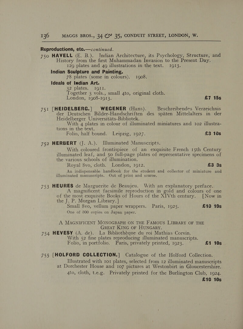   Reproductions, etc.— continued. 750 HAVELL (E. B.). Indian Architecture, its Psychology, Structure, and History from the first Muhammadan Invasion to the Present Day. 129 plates and 4g illustrations in the text. 1913. Indian Sculpture and Painting. 78 plates (some in colours). 1908. Ideals of Imdian Art. 32 plates. IgQII. Together 3 vols., small 4to, original cloth. London, 1908-1913. £7 15s 751 [HEIDELBERG.| WEGENER (Hans). Beschreibendes Verzeichnis der Deutschen Bilder-Handschriften des spaten Mittelalters in der Heidelberger Universitats-Bibliotek. With 4 plates in colour of uluminated miniatures and 102 illustra- tions in the text. Folio, half bound. Leipzig, 1927. | £3 10s 752 HERBERT (J. A.). Illuminated Manuscripts. With coloured frontispiece of an exquisite French 15th Century illuminated leaf, and 50 full-page plates of representative specimens of the various schools of illumination. Royal 8vo, cloth. London, 1912. £3 3s An indispensable handbook for the student and collector of miniature and illuminated manuscripts. Out of print and scarce. 753 HEURES de Marguerite de Beaujeu. With an explanatory preface. A magnificent facsimile reproduction in gold and colours of one of the most exquisite Books of Hours of the XIVth century. [Now in the J. P. Morgan Library. | Small 8vo, vellum paper wrappers. Paris, 1925. £10 10s One of 300 copies on Japan paper. A MAGNIFICENT MONOGRAPH ON THE FAMOUS LIBRARY OF THE GREAT KING OF HUNGARY. 754 HEVESY (A. de). La Bibliotheque du roi Mathias Corvin. With 52 fine plates reproducing illuminated manuscripts. Folio, in portfolio. Paris, privately printed, 1923. ° £1 10s 755 [HOLFORD COLLECTION.] Catalogue of the Holford Collection. Hlustrated with 101 plates, selected from 12 illuminated manuscripts at Dorchester House and 107 pictures at Westonbirt in Gloucestershire. 4to, cloth, t.e.g. Privately printed for the Burlington Club, 1924. £18 10s