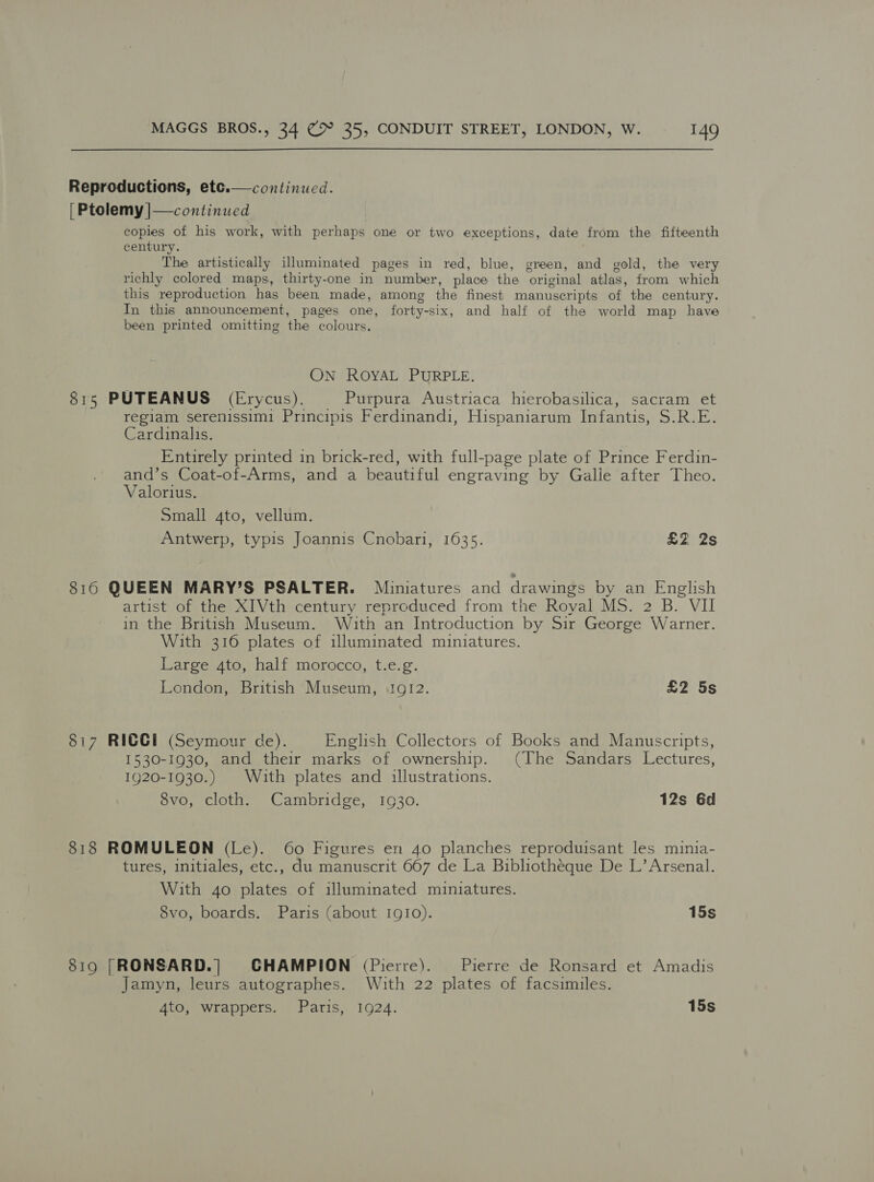  Reproductions, ete.— continued. [| Ptolemy |—continued copies of his work, with perhaps one or two exceptions, date from the fifteenth century. The artistically illuminated pages in red, blue, green, and gold, the very richly colored maps, thirty-one in number, place the original atlas, from which this reproduction has been made, among the finest manuscripts of the century. In this announcement, pages one, forty-six, and half of the world map have been printed omitting the colours. ON ROYAL PURPLE. 815 PUTEANUS (Erycus). Purpura Austriaca hierobasilica, sacram et regiam serenissim1 Principis Ferdinandi, Hispaniarum Infantis, S.R.E. Cardinalis. Entirely printed in brick-red, with full-page plate of Prince Ferdin- and’s Coat-of-Arms, and a beautiful engraving by Galle after Theo. Valorius. Small 4to, vellum. Antwerp, typis Joannis Cnobari, 1635. £Z 2s 8160 QUEEN MARY’S PSALTER. Miniatures and drawings by an English artist of the XIVth century reproduced from the Royal MS. 2 B. VII in the British Museum. With an Introduction by Sir George Warner. With 316 plates of illuminated miniatures. Large 4to, half morocco, t.e.g. London, British Museum, 1912. £2 5s 817 RICCI (“Seymour de). English Collectors of Books and Manuscripts, 1530-1930, and their marks of ownership. (The Sandars Lectures, 1920-1930.) With plates and illustrations. 8vo, cloth. Cambridge, 1930. 12s 6d 818 ROMULEON (Le). 60 Figures en 40 planches reproduisant les minia- tures, initiales, etc., du manuscrit 667 de La Bibliotheque De L’ Arsenal. With 4o plates of illuminated miniatures. 8vo, boards. Paris (about 1910). 15s 819 |[RONSARD.|] CHAMPION (Pierre). Pierre de Ronsard et Amadis Jamyn, leurs autographes. With 22 plates of facsimiles. 4to, wrappers. Paris, 1924. 15s