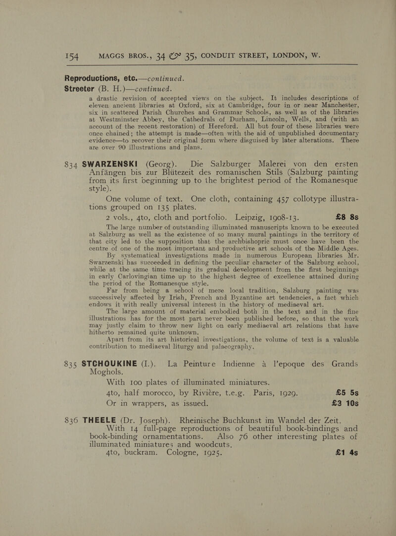   Reproductions, etc.— continued. Streeter (B. H.)—continued. a drastic revision of accepted views on the subject. It includes descriptions of eleven ancient libraries at Oxford, six at Cambridge, four in or near Manchester, six in scattered Parish Churches and Grammar Schools, as. well as of the libraries at Westminster Abbey, the Cathedrals of Durham, Lincoln, Wells, and (with an account of the recent restoration) of Hereford. All but four of these libraries were once chained; the attempt is made—often with the aid of unpublished documentary evidence—to recover their original form where disguised by later alterations. There are over 90 illustrations and plans. 834 SWARZENSKI (Georg). Die Salzburger Malerei von den ersten Anfangen bis zur Bliitezeit des romanischen Stils (Salzburg painting from its first beginning up to the brightest period of the Romanesque style). One volume of text. One cloth, containing 457 collotype illustra- tions grouped on 135 plates. 2 vols., 4to, cloth and portfolio. Leipzig, 1908-13. £8 8s The large number of outstanding illuminated manuscripts known to be executed at Salzburg as well as the existence of so many mural paintings in the territory of that city led to the supposition that the archbishopric must once have been the centre of one of the most important and productive art schools. of the Middle Ages. By systematical investigations made in numerous European libraries Mr. Swarzenski has succeeded in defining the peculiar character of the Salzburg school, while at the same time tracing its gradual development from the first beginnings in early Carlovingian time up to the highest degree of excellence attained during the period of the Romanesque style. Far from being a school of mere local tradition, Salzburg painting was successively affected by Irish, French and Byzantine art tendencies, a fact which endows it with really universal interest in the history of mediaeval art. The large amount of material embodied both in the text and in the fine illustrations has for the most part never been published before, so that the work may justly claim to throw new light on early mediaeval art relations that have hitherto remained quite unknown. Apart from its art historical investigations, the volume of text is a valuable contribution to mediaeval liturgy and palaeography. 835 STCHOUKINE (I.). La Peinture Indienne a lepoque des Grands Moghols. With too plates of illuminated miniatures. 4to, half morocco, by Riviere, t.e.g. Paris, 1929. £5 5s Or in wrappers, as issued. £3 10s 8360 THEELE (Dr. Joseph). Rheinische Buchkunst im Wandel der Zeit. With 14 full-page reproductions of beautiful book-bindings and book-binding ornamentations. Also 76 other interesting plates of illuminated miniatures and woodcuts.