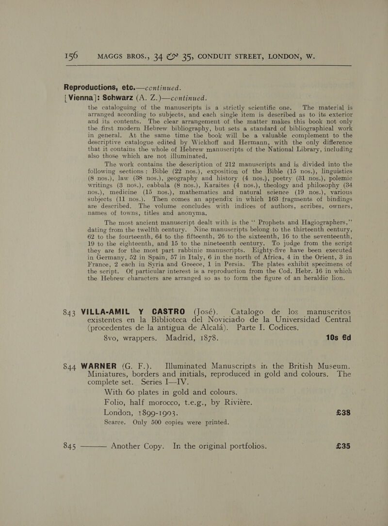 Reproductions, ete.—ccntinued. ‘ Vienna]: Schwarz (A. Z.)—ccntinued. the cataloguing of the manuscripts is a strictly scientific one. The material is arranged according to subjects, and each single item is described as to its exterior and its contents. The clear arrangement of the matter makes this book not only the first modern Hebrew bibliography, but sets a standard of bibliographical work in general. At the same time the book will be a valuable complement to the descriptive catalogue edited by Wickhoff and Hermann, with the only difference that it contains the whole of Hebrew manuscripts of the National Library, including also those which are not illuminated. The work contains the description of 212 manuscripts and is divided into the following sections: Bible (22 nos.), exposition of the Bible (15 nos.), linguistics (8 nos.), law (88 nos.), geography and history (4 nos.), poetry (81 nos.), polemic writings (3 nos.), cabbala (8 nos.), Karaites (4 nos.), theology and philosophy (34 nos.), medicine (15 nos.), mathematics and natural science (19 nos.), various subjects (11 nos.). Then comes an appendix in which 163 fragments of bindings ane described. The volume concludes with indices of authors, scribes, owners, names of towns, titles and anonyma. The most ancient manuscript dealt with is the ‘‘ Prophets and Hagiographers,’ dating from the twelfth century. Nine manuscripts belong to the thirteenth century, 62 to the fourteenth, 64 to the fifteenth, 26 to the sixteenth, 16 to the seventeenth, 19 to the eighteenth, and 15 to the nineteenth century. To judge from the script they are for the most part rabbinic manuscripts. LHighty-five have been executed in Germany, 52 in Spain, 57 in Italy, 6 in the north of Africa, 4 in the Orient, 3 in France, 2 each in Syria and Greece, 1 in Persia. The plates exhibit specimens of the script. Of particular interest is a reproduction from the Cod. Hebr. 16 in which the Hebrew characters are arranged so as to form the figure of an heraldic lion.  ? 843 VILLA-AMIL Y CASTRO (José). Catalogo de los manuscritos existentes en la Biblioteca del Noviciado de la Universidad Central (procedentes de la antigua de Alcala). Parte I. Codices. 8vo, wrappers. Madrid, 1878. 10s €d 844 WARNER (G. F.). Illuminated Manuscripts in the British Museum. Miniatures, borders and initials, reproduced in gold and colours. The complete set. Series I—IV. With 60 plates in gold and colours. Folio, half morocco, t.e.g., by Riviere. London, 1899-1993. £38 Scarce. Only 500 copies were printed. 845 -——— Another Copy. In the original portfolios. } £35