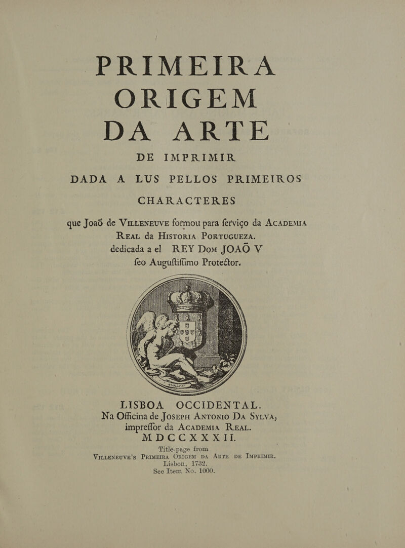 PRIMEIRA ORIGEM DA ARE DE IMPRIMIR DADA A LUS PELLOS PRIMEIROS CHARACTERES que Joao de ViLLENEvvE fotmou para fervigo da ACADEMIA Reav da Historia PoRTuGUEZA. dedicadaael REY Dom JOAO V feo Auguftiflimo Protector.             — LISBOA OCCIDENTAL. Na Officina de JoserpH Antonio Da Sytya, impteffor da Acapemia REAL. MDCCXXXII. Title-page from VILLENEUVE’s PRIMEIRA ORIGEM DA ARTE DE IMPRIMIR. Lisbon, 1732. See Item No. 1000.