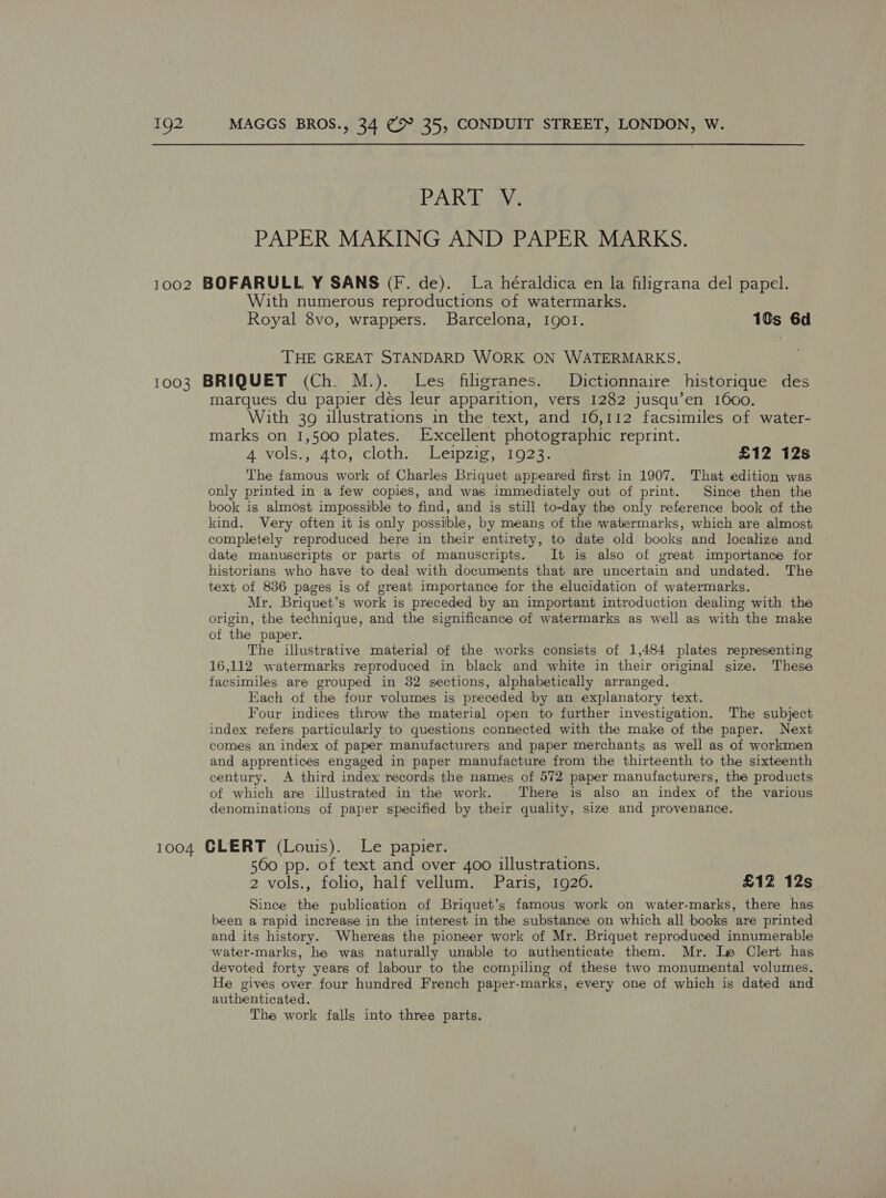 PAKS i: PAPER MAKING AND PAPER MARKS. 1002 BOFARULL Y SANS (F. de). La héraldica en la filigrana del papel. With numerous reproductions of watermarks. Royal 8vo, wrappers. Barcelona, Igo!I. 1¢s 6d THE GREAT STANDARD WORK ON WATERMARKS. 1003 BRIQUET (Ch. M.). Les filigranes. Dictionnaire historique des marques du papier dés leur apparition, vers 1282 jusqu’en 1600. With 39 illustrations in the text, and 16,112 facsimiles of water- marks on 1,500 plates. Excellent photographic reprint. 4 vols.,.atos'cloth: Leipzig, 1023 £12 12s The famous work of Charles Briquet appeared first in 1907. That edition was only printed in a few copies, and was immediately out of print. Since then the book is almost impossible to find, and is still to-day the only reference book of the kind. Very often it is only possible, by means of the watermarks, which are almost completely reproduced here in their entirety, to date old books and localize and date manuscripts or parts of manuscripts. It is also of great importance for historians who have to deal with documents that are uncertain and undated. The text of 836 pages is of great importance for the elucidation of watermarks. Mr. Briquet’s work is preceded by an important introduction dealing with the origin, the technique, and the significance of watermarks as well as with the make of the paper. The illustrative material of the works consists of 1,484 plates nepresenting 16,112 watermarks reproduced in black and white in their original size. These facsimiles are grouped in 32 sections, alphabetically arranged. Each of the four volumes is preceded by an explanatory text. Four indices throw the material open to further investigation. The subject index refers particularly to questions connected with the make of the paper. Next comes an index of paper manufacturers and paper merchants as well as of workmen and apprentices engaged in paper manufacture from the thirteenth to the sixteenth century. A third index records the names of 572 paper manufacturers, the products of which are illustrated in the work. There is also an index of the various denominations of paper specified by their quality, size and provenance. 1004 GLERT (Louis). Le papier. | 560 pp. of text and over 4oo illustrations. 2 vols., folio, half vellum. Paris, 1926. £12 12s Since the publication of Briquet’s famous work on water-marks, there has been a rapid increase in the interest in the substance on which all books are printed and its history. Whereas the pioneer work of Mr. Briquet reproduced innumerable water-marks, he was naturally unable to authenticate them. Mr. Le Clert has devoted forty years of labour to the compiling of these two monumental volumes. He gives over four hundred French paper-marks, every one of which is dated and authenticated. The work falls into three parts.