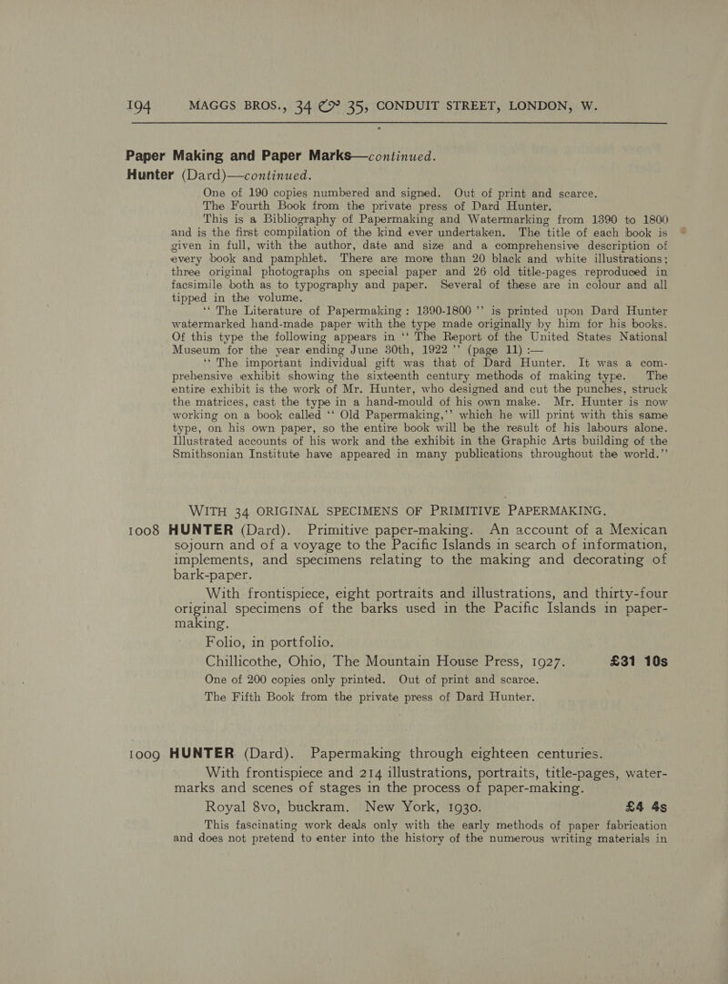Paper Making and Paper Marks—continued. Hunter (Dard)—continued. One of 190 copies numbered and signed. Out of print and scarce. The Fourth Book from the private press of Dard Hunter. This is a Bibliography of Papermaking and Watermarking from 1390 to 1800 and is the first compilation of the kind ever undertaken. The title of each book is given in full, with the author, date and size and a comprehensive description of every book and pamphlet. There are more than 20 black and white illustrations; three original photographs on special paper and 26 old title-pages reproduced in facsimile both as to typography and paper. Several of these are in colour and all tipped in the volume. ‘“ The Literature of Papermaking: 1890-1800 *’ is printed upon Dard Hunter watermarked hand-made paper with the type made originally by him for his books. Of this type the following appears in ‘‘ The Report of the United States National Museum for the year ending June 30th, 1922 ’’ (page 11) :— ‘‘ The important individual gift was that of Dard Hunter. It was a com- prehensive exhibit showing the sixteenth century methods of making type. The entire exhibit is the work of Mr. Hunter, who designed and cut the punches, struck the matrices, cast the type in a hand-mould of his own make. Mr. Hunter is now working on a book called ‘‘ Old Papermaking,’’ which he will print with this same type, on his own paper, so the entire book will be the result of his labours alone. Illustrated accounts of his work and the exhibit in the Graphic Arts building of the Smithsonian Institute have appeared in many publications throughout the world.’’ WITH 34 ORIGINAL SPECIMENS OF PRIMITIVE PAPERMAKING. 1008 HUNTER (Dard). Primitive paper-making. An account of a Mexican sojourn and of a voyage to the Pacific Islands in search of information, implements, and specimens relating to the making and decorating of bark-paper. With frontispiece, eight portraits and illustrations, and thirty-four original specimens of the barks used in the Pacific Islands in paper- making. ~ Folio, in portfolio. Chillicothe, Ohio, The Mountain House Press, 1927. £31 10s One of 200 copies only printed. Out of print and scarce. The Fifth Book from the private press of Dard Hunter. 1009 HUNTER (Dard). Papermaking through eighteen centuries. With frontispiece and 214 illustrations, portraits, title-pages, water- marks and scenes of stages in the process of paper-making. Royal 8vo, buckram. New York, 1930. £4 4s This fascinating work deals only with the early methods of paper fabrication and does not pretend to enter into the history of the numerous writing materials in