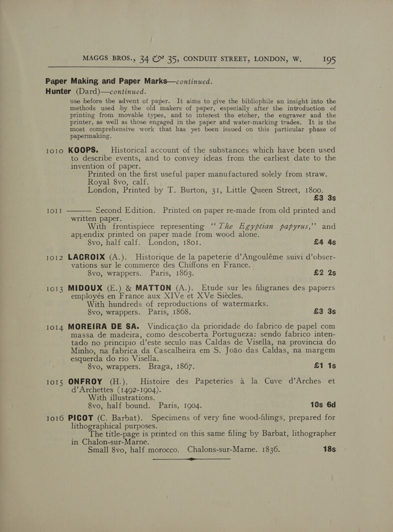  1010 IOI! IO12 1013 1014 1015 IO1O  use before the advent of paper. It aims to give the bibliophile an insight into the methods used by the old makers of paper, especially after the introduction of printing from movable types, and to interest the etcher, the engraver and the printer, as well as those engaged in the paper and water-marking trades. It is the most comprehensive work that has yet been issued on this particular phase of papermaking, KOOPS. Historical account of the substances which have been used to describe events, and to convey ideas from the earliest date to the invention of paper. Printed on the first useful paper manufactured solely from straw. Royal 8vo, calf. London, Printed by T. Burton, 31, Little Queen Street, 1800. £3 3s — £econd Edition. Printed on paper re-made from old printed and written paper. With frontispiece representing ‘‘ The Egyptian papyrus,’ and appendix printed on paper made from wood alone. 8vo, half calf. London, 1801. £4 4s LACROIX (A.). Historique de la papeterie d’Angouléme suivi d’obser- vations sur le commerce des Chiffons en France. 8vo, wrappers. Paris, 18603. £2 2s MIDOUX (E.) &amp; MATTON (A.). Etude sur les filigranes des papiers employés en France aux XIVe et XVe Siecles. With hundreds of reproductions of watermarks. 8vo, wrappers. Paris, 1868. £3 3s MOREIRA DE SA. Vindicacao da prioridade do fabrico de papel com massa de madeira, como descoberta Portugueza: sendo fabrico inten- tado no principio d’este seculo nas Caldas de Visella, na provincia do Minho, na fabrica da Cascalheira em S. Joao das Caldas, na margem esquerda do rio Visella. 8vo, wrappers. Braga, 1867. £1 1s ONFROY (H.). Histoire des Papeteries a la Cuve d’Arches et d’Archettes (1492-1904). With illustrations. 8vo, half bound. Paris, 1904. 10s 6d PICOT (C. Barbat). Specimens of very fine wood-filings, prepared for lithographical purposes. The title-page is printed on this same filing by Barbat, lithographer in Chalon-sur-Marne. Small 8vo, half morocco. Chalons-sur-Marne. 1836. 18s a