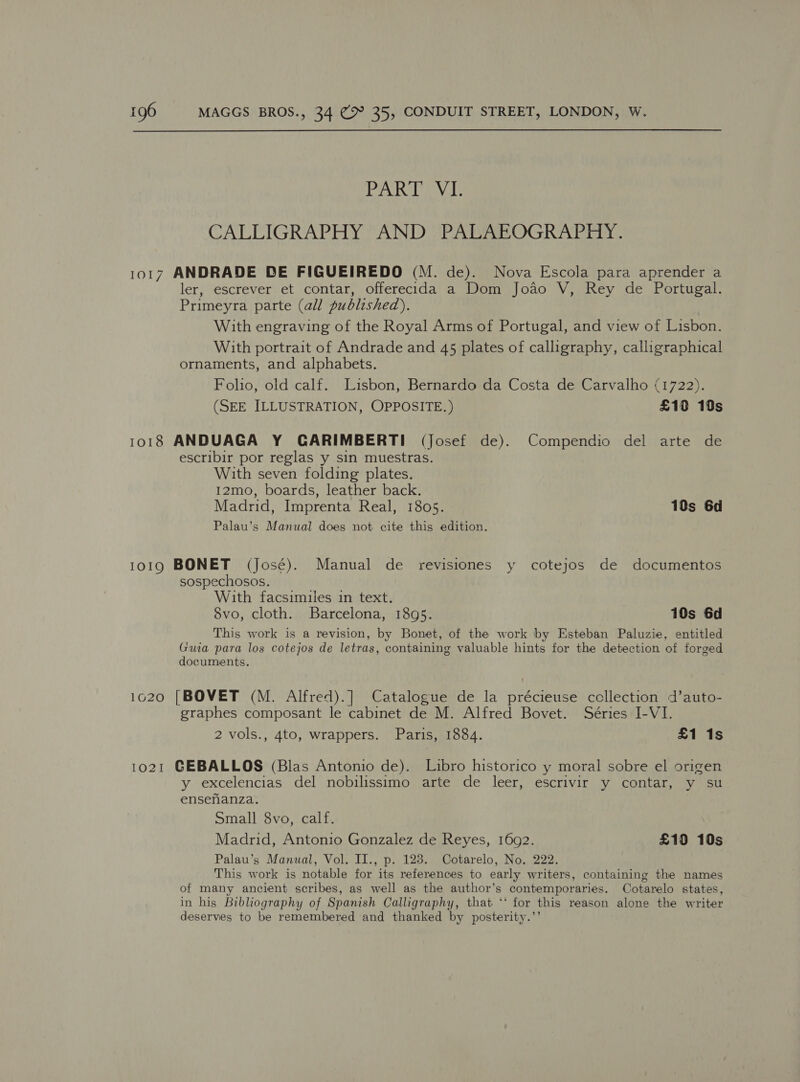 PATTY I CALLIGRAPHY AND PALAEOGRAPHY. 1017 ANDRADE DE FIGUEIREDO (M. de). Nova Escola para aprender a ler, escrever et contar, offerecida a Dom Jodo V, Rey de Portugal. Primeyra parte (all published). With engraving of the Royal Arms of Portugal, and view of Lisbon. With portrait of Andrade and 45 plates of calligraphy, calligraphical ornaments, and alphabets. Folio, old calf. Lisbon, Bernardo da Costa de Carvalho (1722). (SEE ILLUSTRATION, OPPOSITE.) £19 10s 1018 ANDUAGA Y GARIMBERTI (Josef de). Compendio del arte de escribir por reglas y sin muestras. With seven folding plates. 12mo, boards, leather back. Madrid, Imprenta Real, 1805. 10s 6d Palau’s Manual does not cite this edition. 1019 BONET (José). Manual de revisiones y cotejos de documentos sospechosos. With facsimiles in text. S8vo, cloth. Barcelona, 1895. 10s 6d This work is a revision, by Bonet, of the work by Esteban Paluzie, entitled Guia para los cotejos de letras, containing valuable hints for the detection of forged documents. 1620 [BOVET (M. Alfred).] Catalogue de la précieuse ccllection d’auto- graphes composant le cabinet de M. Alfred Bovet. Séries I-VI. 2 vols., 4to, wrappers. Paris, 1884. £1 1s 1021 GEBALLOS (Blas Antonio de). Libro historico y moral sobre el origen y excelencias del nobilissimo arte de leer, escrivir y contar, y su ensenanza. Small 8vo, calf. Madrid, Antonio Gonzalez de Reyes, 1692. £10 10s Palau’s Manual, Vol. II., p. 128. Cotarelo, No. 222. This work is notable for its references to early writers, containing the names of many ancient scribes, as well as the author’s contemporaries. Cotarelo states, in his Bibliography of Spanish Calligraphy, that ‘* for this reason alone the writer deserves to be remembered and thanked by posterity.”’