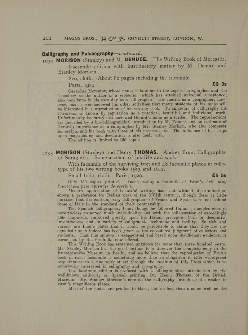 Calligraphy and Palaeography—continued. 1032 MORISON (Stanley) and M. DENUCE. The Writing Book of Mercator. Facsimile edition with introductory matter by M. Denucé and . Stanley Morison. 8vo, cloth. -About 80 pages including the facsimile. Paris, 1929. £3 3s Gerardus Mercator, whose name is familiar to the expert cartographer and the schoolboy as the author of a projection which has attained universal acceptance, also won fame in his own day as a calligrapher. His merits as a geographer, how- ever, has so overshadowed his other activities that many students of his maps will be interested in a reproduction of his writing book. To amateurs of calligraphy his Theatrum is known by reputation as a practical, beautiful and individual work. Unfortunately its rarity has narrowed Gerard’s fame as a scribe. The reproductions are preceded by a bio-bibliographical introduction by M. Denucé and an estimate of Gerard’s importance as a calligrapher by Mr. Stanley Morison, who also compares his scripts and his book with those of his predecessors. The influence of his script upon map-making and decoration is also dealt with. The edition is limited to 150 copies. 1033 MORISON (Stanley) and Henry THOMAS. Andres Brun, Calligrapher of Saragossa. Some account of his life and work. With facsimile of the surviving text and 48 facsimile plates in collo- type of his two writing books 1583 and 1612. Small folio, cloth. Paris, 1929. £5 5s Only 150 copies printed. Incorporating a facsimile of Brun’s Arte muy Provechosa para aprender de escrivir. Modern appreciation of beautiful writing has, not without discrimination, shown a preference for Italian work of the XVIth century, though there is little question that the contemporary calligraphers of France and Spain were not behind those of Italy in the standard of their penmanship. The Spanish calligrapher, Iciar, though he followed Italian principles closely, nevertheless preserved much individuality and with the collaboration of exceedingly able engravers, improved greatly upon his Italian preceptors both in decorative inventiveness and in variety of calligraphic technique and facility. So rich and various are Iciar’s plates that it would be pardonable to claim that they are un- equalled : such indeed has been given as the considered judgment of collectors and students. That this opinion is exaggerated and based upon insufficient evidence, is borne out by the facsimile now offered. This Writing Book has remained unknown for more than three hundred years. Mr. Stanley Morison has the good fortune to re-discover the complete copy in the Kunstgewerbe Museum in Berlin, and we believe that the reproduction of Brun’s book in exact facisimile is something more than an obligation to offer widespread acquaintance to a fine work of art through the medium of this Press which is so notoriously interested in calligraphy and typography. The facsimile edition is prefaced with a bibliographical introduction by the well-known authority on Spanish printing, Dr. Henry Thomas, of the British Museum. Mr. Stanley Morison’s note on the. calligraphy introduces the reader to Brun’s magnificent plates. Most of the plates are printed in black, but no less than nine as well as the