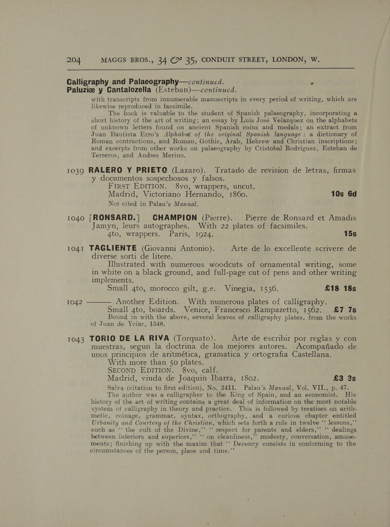  Calligraphy and Palaeography—continued. s Paluziz y Cantalozella (Esteban)—continued. with transcripts from innumerable manuscripts in every period of writing, which are likewise reproduced in facsimile. The book is valuable to the student of Spanish palaeography, incorporating a short history of the art of writing; an essay by Luis José Velazquez on the alphabets of unknown letters found on ancient Spanish coins and medals; an extract from Juan Bautista Erro’s Alphabat of the original Spanish language : a dictionary of Roman contractions, and Roman, Gothic, Arab, Hebrew and Christian inscriptions ; and excerpts from other works on palaeography by Cristobal Rodriguez, Esteban de Terreros, and Andres Merino. 1039 RALERO Y PRIETO (Lazaro). Tratado de revision de letras, firmas y documentos sospechosos y falsos. FIRST EDITION. 8vo, wrappers, uncut. Madrid, Victoriano Hernando, 1860. 10s 6d Not cited in Palau’s Manual. 1040 [RONSARD.|] CHAMPION (Pierre). Pierre de Ronsard et Amadis Jamyn, leurs autographes. With 22 plates of facsimiles. 4to, wrappers. Paris, 1924. 15s 1041 TAGLIENTE (Giovanni Antonio). Arte de lo excellente scrivere de diverse sorti de litere. Illustrated with numerous woodcuts of ornamental writing, some in white on a black ground, and full-page cut of pens and other writing implements. Small 4to, morocco gilt, g.e. Vuinegia, 1530. £18 18s 1042 ———— Another Edition. With numerous plates of calligraphy. Small 4to, boards. Venice, Francesco Rampazetto, 1562. £7 7s Bound in with the above, several leaves of calligraphy plates, from the works of Juan de Yciar, 1548. 1043 TORIO DE LA RIVA (Torquato). Arte de escribir por reglas y con muestras, segun la doctrina de los mejores autores. Acompafiado de unos principios de aritmética, gramatica y ortografia Castellana. With more than 50 plates. SECOND EDITION. §8vo, calf. Madrid, viuda de Joaquin Ibarra, 1802. £3 3s Salva (citation to first edition), No. 2411. Palau’s Manual, Vol. VII., p. 47. The author was a calligrapher to the King of Spain, and an economist. His history of the art of writing contains a great deal of information on the most notable system of calligraphy in theory and practice. This is followed by treatises on arith- metic, coinage, grammar, syntax, orthography, and a curious chapter entitled Urbanity and Courtesy of the Christian, which sets forth a rule in twelve ‘‘ lessons,’’ such as ** the cult of the Divine,’’ ‘‘ respect for parents and elders,’’ ‘‘ dealings between inferiors and superiors,’’ ‘‘ on cleanliness,’’ modesty, conversation, amuse- ments; finishing up with the maxim that ‘‘ Decency consists in conforming to the circumstances of the person, place and time.’’