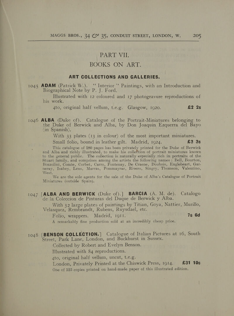 PART VII. BOOKS ON ART. ART COLLECTIONS AND GALLERIES. 1045 ADAM (Patrick W..). ‘‘ Interior *”? Paintings, with an Introduction and Biographical Note by P. J. Ford. _ Illustrated with 12 coloured and 17 photogravure reproductions of his work. 4to, original half vellum, t.e.g. Glasgow, 1920. £2 2s 1046 ALBA (Duke cf). Catalogue of the Portrait-Miniatures belonging to the Duke of Berwick and Alba, by Don Joaquin Ezquerra del Bayo (an Spanish). With 33 plates (13 in colour) of the most important miniatures. Small folio, bound in leather gilt. Madrid, 1924. £3 3s This catalogue of 180 pages has been privately printed for the Duke of Berwick and Alba and richly illustrated, to make his colleWacn of portrait miniatures known to the general public. The collection is naturally especially rich in portraits of the Stuart family, and comprises among the artists the following names: Bell, Bourton, Bozzolini, Comte, Corbet, Carro, Fontenay, De Craene, Doubois, Engleheart, Gar- neray, Isabey, Lens, Marras, Pommayrac, Rivero, Singry, Thomson, Valentino, West. We are the sole agents for the sale of the Duke of Alba’s Catalogue of Portrait Miniatures (outside Spain). 1047 [ALBA AND BERWICK (Duke of).] BARCIA (A. M. de). Catalogo de la Coleccion de Pinturas del Duque de Berwick y Alba. With 32 large plates of paintings by Titian, Goya, Nattier, Murillo, Velasquez, Rembrandt, Rubens, Ruysdael, etc. Folio, wrappers. Madrid, IQII. 7s 6d A remarkably fine production sold at an incredibly cheap price. 1048 [BENSON COLLECTION.| Catalogue of Italian Pictures at 10, South Street, Park Lane, London, and Buckhurst in Sussex. Collected by Robert and Evelyn Benson. Illustrated with 84 reproductions. 4to, original half vellum, uncut, t.e.g. London, Privately Printed at the Chiswick Press, 1914. £31 10s One of 125 copies printed on hand-made paper of this illustrated edition.