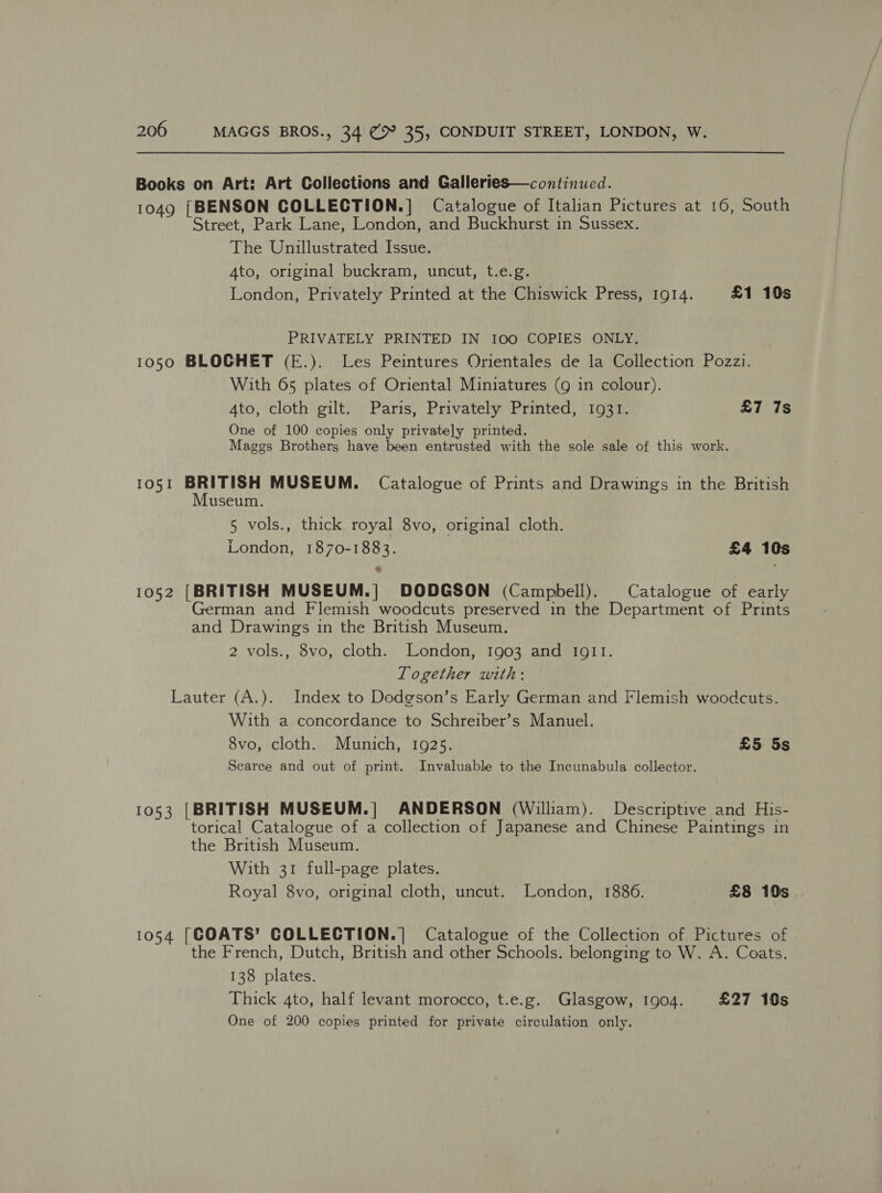 Books on Art: Art Collections and Galleries—continued. 1049 [BENSON COLLECTION.] Catalogue of Italian Pictures at 16, South Street, Park Lane, London, and Buckhurst in Sussex. The Unillustrated Issue. Ato, original buckram, uncut, t.e.g. London, Privately Printed at the Chiswick Press, 1914. £1 10s PRIVATELY PRINTED IN 100 COPIES ONLY. 1050 BLOCHET (E.). Les Peintures Orientales de la Collection Pozzi. With 65 plates of Oriental Miniatures (9 in colour). Ato, cloth gilt. Paris, Privately Printed, 1931. £7 7s One of 100 copies only privately printed. Maggs Brothers have been entrusted with the sole sale of this work. 1051 BRITISH MUSEUM. Catalogue of Prints and Drawings in the British Museum. 5 vols., thick royal 8vo, original cloth. London, 1870-1883. £4 10s 1052 [BRITISH MUSEUM.] DODGSON (Campbell). Catalogue of early German and Flemish woodcuts preserved in the Department of Prints and Drawings in the British Museum. 2 vols., 8vo, cloth. London, 1903 and IgI11I. Together with: Lauter (A.). Index to Dodgson’s Early German and Flemish woodcuts. With a concordance to Schreiber’s Manuel. 8vo, cloth. Munich, 1925. £5 5s Scarce and out of print. Invaluable to the Incunabula collector. 1053 [BRITISH MUSEUM.| ANDERSON (William). Descriptive and His- torical Catalogue of a collection of Japanese and Chinese Paintings in the British Museum. With 31 full-page plates. Royal 8vo, original cloth, uncut. London, 1886. £8 10s 1054 [COATS’ COLLECTION.| Catalogue of the Collection of Pictures of the French, Dutch, British and other Schools. belonging to W. A. Coats. 138 plates. Thick 4to, half levant morocco, t.e.g. Glasgow, 1904. £27 10s