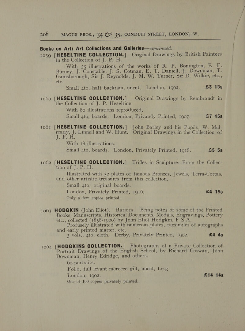  Books on Art: Art Collections and Galleries—continued. 1059 [HESELTINE COLLECTION.] Original Drawings by British Painters in the Collection of J. P. H. With 55 illustrations of the works of R. P. Bonington, E. F. Burney, J. Constable, J. S. Cotman, E. T. Daniell, J. Downman, T. Gainsborough, Sir J. Reynolds, J. M. W. Turner, Sir D. Wilkie, etc., etc. Small 4to, half buckram, uncut. London, 1902. £3 19s 1060 [HESELTINE COLLECTION.| Original Drawings by Rembrandt in the Collection of J. P. Heseltine. With 80 illustrations reproduced. Small 4to, boards. London, Privately Printed, 1907. £7 15s 1061 [HESELTINE COLLECTION.] John Barley and his Pupils, W. Mul- See Linnell and W. Hunt. Original Drawings in the Collection of me he : With 18 illustrations. Small 4to, boards. London, Privately Printed, 1918. £5 5s 1062 [HESELTINE COLLECTION.] Trifles in Sculpture: From the Collec- HON Los ak eens Mlustrated with 32 plates of famous Bronzes, Jewels, Terra-Cottas, and other artistic treasures from this collection. Small 4to, original beards. London, Privately Printed, 1916. £4 15s Only a few copies printed. 1063 HODGKIN (John Eliot). Rariora. Being notes of some of the Printed Books, Manuscripts, Historical Documents, Medals, Engravings, Pottery etc., collected (1858-1900) by John Eliot Hodgkin, F.S.A. Profusely illustrated with numerous plates, facsimiles of autographs and early printed matter, etc. 3 vols., 4to, cloth. Derby, Privately Printed, 1902. £4 4s 1064 [HODGKINS COLLECTION.| Photographs of a Private Collection of Portrait Drawings of the English School, by Richard Cosway, John Downman, Henry Edridge, and others. 60 portraits. Folio, full levant merocco gilt, uncut, t.e.g. London, 1902. £14 14s One of 100 copies privately printed.