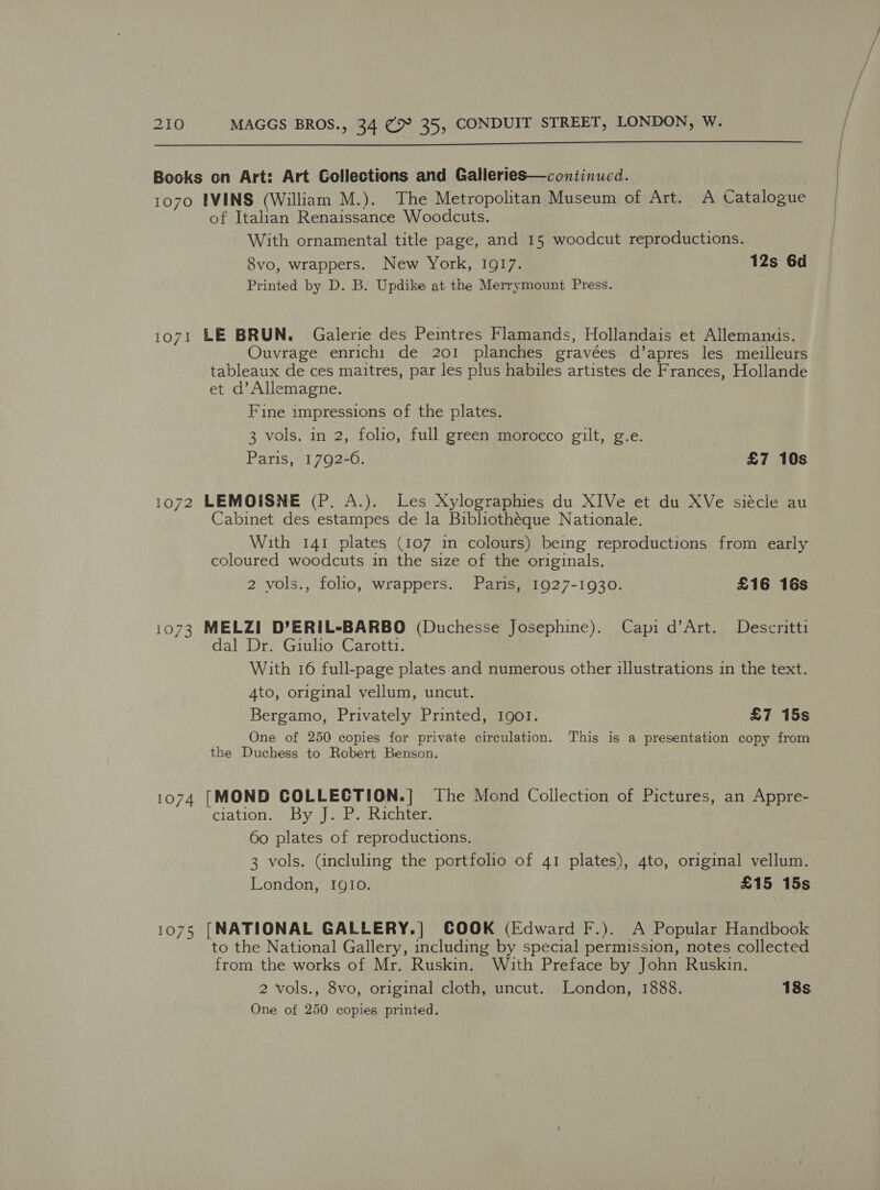  Books on Art: Art Gollections and Galleries—continucd. 1070 IVINS (William M.). The Metropolitan Museum of Art. A Catalogue of Italian Renaissance Woodcuts. With ornamental title page, and 15 woodcut reproductions. 8vo, wrappers. New York, 1917. 12s 6d Printed by D. B. Updike at the Merrymount Press. 1071 LE BRUN. Galerie des Peintres Flamands, Hollandais et Allemands. Ouvrage enrichi de 201 planches gravées d’apres les meilleurs tableaux de ces maitres, par les plus habiles artistes de Frances, Hollande et d’ Allemagne. Fine impressions of the plates. 3 vols. in 2, folio, full green morocco gilt, g.e. Paris, 1792-6. £7 10s 1072 LEMOISNE (P. A.). Les Xylographies du XIVe et du XVe siécle au Cabinet des estampes de la Bibliothéque Nationale. With 141 plates (107 1n colours) being reproductions from early coloured woodcuts in the size of the originals. 2 vols., folio, wrappers. Paris, 1927-1930. £16 16s 1073 MELZI D’ERIL-BARBO (Duchesse Josephine). Capi d’Art. Deseritti dal Dr. Giulio Carotti. With 16 full-page plates and numerous other illustrations in the text. 4to, original vellum, uncut. Bergamo, Privately Printed, Igo!. £7 15s One of 250 copies for private circulation. This is a presentation copy from the Duchess to Robert Benson. 1074 [MOND COLLECTION.] The Mond Collection of Pictures, an Appre- ciation. BY ») cE Richter: 60 plates of reproductions. 3 vols. (incluling the portfolio of 41 plates), 4to, original vellum. London, IgIo. £15 15s 1075 [NATIONAL GALLERY.] COOK (Edward F.). A Popular Handbook to the National Gallery, including by special permission, notes collected from the works of Mr. Ruskin. With Preface by John Ruskin. 2 vols., 8vo, original cloth, uncut. London, 1888. 18s
