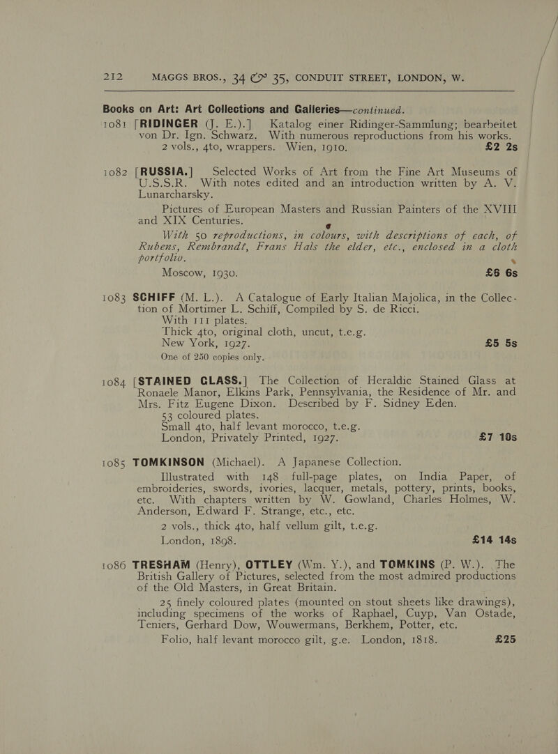 Bocks on Art: Art Collections and Galleries—continued. 1081 [RIDINGER (J. E.).] Katalog einer Ridinger-Sammlung; bearbeitet von Dr. Ign. Schwarz. With numerous reproductions from his works. 2 vols., 4to, wrappers. Wien, IQIO. £2 2s 1082 [RUSSIA.] Selected Works of Art from the Fine Art Museums of U.S.S.R. With notes edited and an introduction written by A. V. Lunarcharsky. Pictures of European Masters and Russian Painters of the XVIII and XIX Centuries. y With 50 reproductions, in colours, with descriptions of each, of Rubens, Rembrandt, Frans Hals the elder, etc., enclosed in a cloth portfolw. ‘ Moscow, 1930. £6 6s 1083 SCHIFF (M.L.). A Catalogue of Early Italian Majolica, in the Collec- tion of Mortimer L. Schiif, Compiled by S. de Ricci. With 111 plates. Thick 4to, original cloth, uncut, t.e.g. New York, 1927. £5 5s One of 250 copies only. 1084 [STAINED GLASS.] The Collection of Heraldic Stained Glass at Ronaele Manor, Elkins Park, Pennsylvania, the Residence of Mr. and Mrs. Fitz Eugene Dixon. Described by F. Sidney Eden. 53 coloured plates. Small 4to, half levant morocco, t.e.g. London, Privately Printed, 1927. £7 10s 1085 TOMKINSON (Michael). A Japanese Collection. Illustrated with 148 full-page plates, on India Paper, of embroideries, swords, ivories, lacquer, metals, pottery, prints, books, etc. With chapters written by W. Gowland, Charles Holmes, W. Anderson, Edward F. Strange, etc., etc. 2 vols., thick 4to, half vellum gilt, t.e.g. London, 1898. £14 14s 1086 TRESHAM (Henry), OTTLEY (Wm. Y.), and TOMKINS (P. W.). The British Gallery of Pictures, selected from the most admired productions of the Old Masters, in Great Britain. 25 finely coloured plates (mounted on stout sheets like drawings), including specimens of the works of Raphael, Cuyp, Van Ostade, Teniers, Gerhard Dow, Wouwermans, Berkhem, Potter, etc. Foho, half levant morocco gilt, g.e. London, 1818. £25