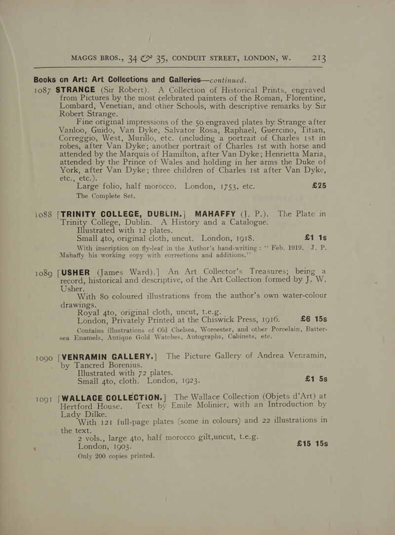  Bocks on Art: Art Collections and Galleries—continued. 1087 STRANGE (Sir Robert). A Collection of Historical Prints, engraved from Pictures by the most celebrated painters of the Roman, Florentine, Lombard, Venetian, and other Schools, with descriptive remarks by Sir Robert Strange. Fine original impressions of the 50 engraved plates by Strange after Vanloo, Guido, Van Dyke, Salvator Rosa, Raphael, Guercino, Titian, Correggio, West, Murillo, etc. (including a portrait of Charles Ist in robes, after Van Dyke; another portrait of Charles Ist with horse and attended by the Marquis of Hamilton, after Van Dyke; Henrietta Maria, attended by the Prince of Wales and holding in her arms the Duke of York, fae Van Dyke; three children of Charles ist after Van Dyke, eter ety). Large folio, half morocco. London, 1753, etc. £25 The Complete Set. io88 [TRINITY COLLEGE, DUBLIN.; MAHAFFY (J. P.). The Plate in Trinity College, Dublin. A History and a Catalogue. Illustrated with 12 plates. Small 4to, original cloth, uncut. London, 1918. £1 1s With inscription on fly-leaf in the Author’s hand-writing: ‘‘ Feb. 1919. J. P. Mahaffy his working copy with corrections and additions.’’ 1089 [USHER (James Ward).] An Art Collector’s Treasures; being a record, historical and descriptive, of the Art Collection formed by J. W. Usher. With 80 coloured illustrations from the author’s own water-colour drawings. Royal 4to, original cloth, uncut, t.e.g. London, Privately Printed at the Chiswick Press, 1910. £6 15s Contains illustrations of Old Chelsea, Worcester, and other Porcelain, Batter- sea Enamels, Antique Gold Watches, Autographs, Cabinets, etc. 1090 [VENRAMIN GALLERY.| The Picture Gallery of Andrea Vernramin, by Tancred Borenius. Illustrated with 72 plates. Smail gto, cloth. London, 1923. £1 5s 1og1 [WALLACE COLLECTION.) The Wallace Collection (Objets d’Art) at Hertford House. Text by Emile Molinier, with an Introduction by Lady Dilke. . ; With 121 full-page plates (some in colours) and 22 illustrations in the text. 2 vols., large 4to, half morocco gilt,uncut, t.e.g. ' London, 1903. £15 15s