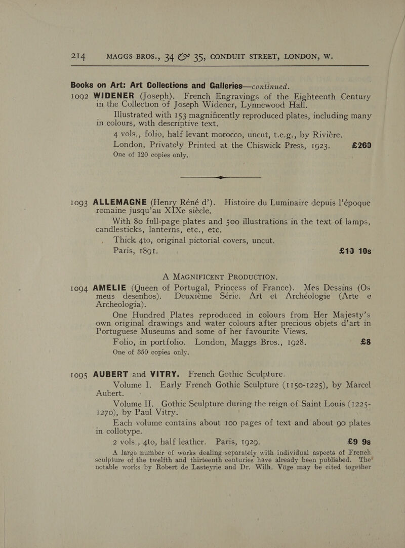 Books on Art: Art Collections and Galleries—continued. 1092 WIDENER (Joseph). French Engravings of the Eighteenth Century in the Collection of Joseph Widener, Lynnewood Hall. _ Hllustrated with 153 magnificently reproduced plates, including many in colours, with descriptive text. 4 vols., folio, half levant morocco, uncut, t.e.g., by Riviére. London, Privately Printed at the Chiswick Press, 1923. £260 One of 120 copies only. 1093 ALLEMAGNE (Henry Réné d’). Histoire du Luminaire depuis |’époque romaine jusqu’au XI[Xe siécle. With 80 full-page plates and 500 illustrations in the text of lamps, candlesticks, lanterns, etc., etc. Thick 4to, original pictorial covers, uncut. Paris, 1891. £10 19s A MAGNIFICENT PRODUCTION. 1094 AMELIE (Queen of Portugal, Princess of France). Mes Dessins (Os meus desenhos). Deuxiéme Série. Art et Archéologie (Arte e Archeologia). One Hundred Plates reproduced in colours from Her Majesty’s own original drawings and water colours after precious objets d’art in Portuguese Museums and some of her favourite Views. Folio, in portfolio. London, Maggs Bros., 1928. £8 One of 350 copies only. 1095 AUBERT and VITRY. French Gothic Sculpture. Volume I. Early French Gothic Sculpture (1150-1225), by Marcel Aubert. Volume II. Gothic Sculpture during the reign of Saint Louis (1225- 1270), by Paul Vitry. Each volume contains about 100 pages of text and about go plates in collotype. 2 vols., 4to, half leather. Paris, 1929. £9 9s A large number of works dealing separately with individual aspects of French sculpture of the twelfth and thirteenth centuries have already been published. The’ notable works by Robert de Lasteyrie and Dr. Wilh. Vége may be cited together