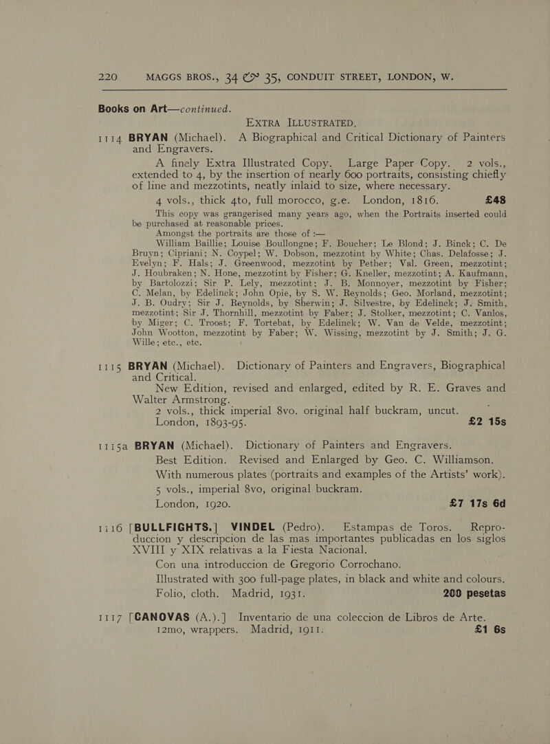 Books on Art—continued. EXTRA JLLUSTRATED. 1114. BRYAN (Michael). A Biographical and Critical Dictionary of Painters and Engravers. A finely. Extra Tllustrated “Copyeeptitarce Paper*Wopy. 2 vols extended to 4, by the insertion of nearly 600 portraits, consisting chiefly of line and mezzotints, neatly inlaid to size, where necessary. 4 vols., thick 4to, full morocco, g.e. London, 1816. £48 This copy was grangerised many years ago, when the Portraits inserted could be purchased at reasonable prices. Amongst the portraits are those of :— Willham Baillie; Louise Boullongne; F. Boucher; Le Blond; J. Binck; C. De Bruyn; Cipriani; N. Coypel; W. Dobson, mezzotint by White; Chas. Delafosse; J. Evelyn; F. Hals; J. Greenwood, mezzotint by Pether; Val. Green, mezzotint; J. Houbraken; N. Hone, mezzotint by Fisher; G. Kneller, mezzotint; A. Kaufmann, by Bartolozzi; Sir P. Lely, mezzotint; J. B. Monnoyer, mezzotint by Fisher; C. Melan, by Edelinck; John Opie, by 8. W. Reynolds; Geo. Morland, mezzotint; J. B. Oudry; Sir J. Reynolds, by Sherwin; J. Silvestre, by Edelinck; J. Smith, mezzotint; Sir J. Thornhill, mezzotint by Faber; J. Stolker, mezzotint; C. Vanlos, by Miger; C. Troost; F. Tortebat, by Edelinck; W. Van de Velde, mezzotint; John Wootton, mezzotint by Faber; W. Wissing, mezzotint by J. Smith; J. G. Wille; etc., ete. : 1115 BRYAN (Michael). Dictionary of Painters and Engravers, Biographical and Critical. New Edition, revised and enlarged, edited by R. E. Graves and Walter Armstrong. 2 vols., thick imperial 8vo. original half buckram, uncut. London, 1893-95. £2 15s 1115a BRYAN (Michael). Dictionary of Painters and Engravers. Best Edition. Revised and Enlarged by Geo. C. Williamson. With numerous plates (portraits and examples of the Artists’ work). 5 vols., imperial 8vo, original buckram. London, 1920. £7 17s 6d 1116 [BULLFIGHTS.] VINDEL (Pedro). Estampas de Toros. Repro- duccion y descripcion de las mas importantes publicadas en los siglos XVIII y XIX relativas a la Fiesta Nacional. Con una introduccion de Gregorio Corrochano. illustrated with 300 full-page plates, in black and white and colours. Folio, cloth. Madrid, 1931. 200 pesetas 1117 [CANOVAS (A.).]| Inventario de una coleccion de Libros de Arte. 12mo, wrappers. Madrid, IQ11. £1 6s