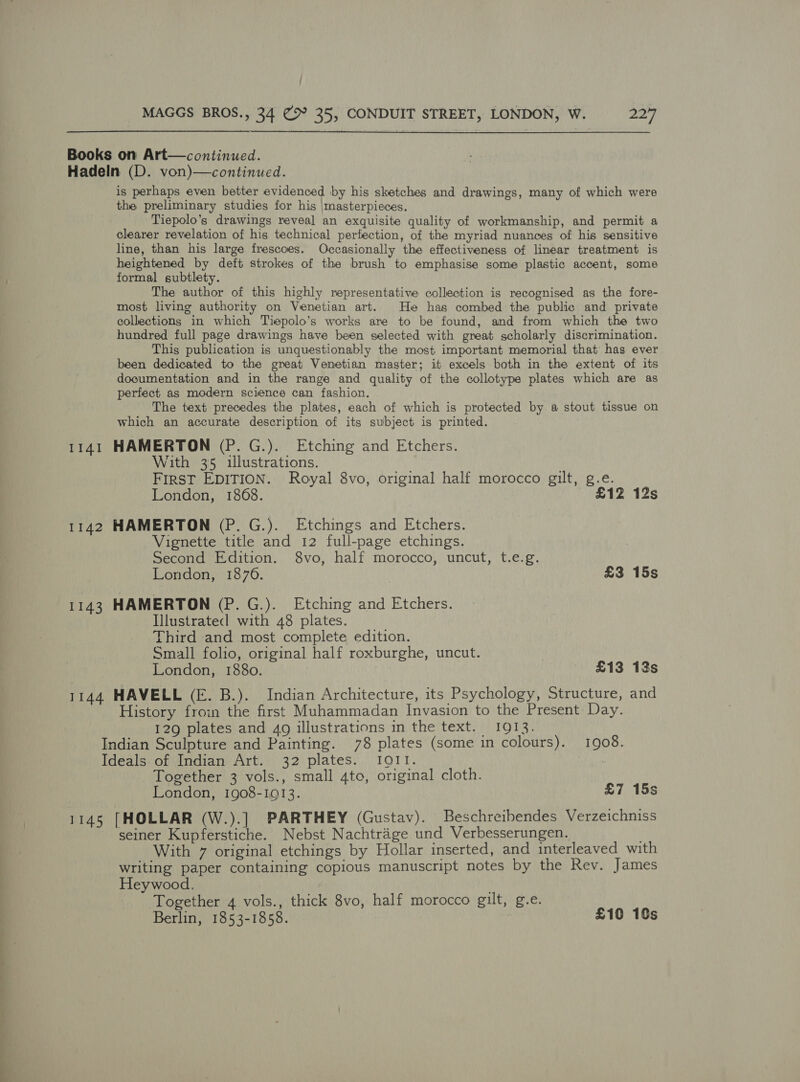  Books on Art—continued. Hadeln (D. von)—continued. is perhaps even better evidenced by his sketches and drawings, many of which were the preliminary studies for his |masterpieces. Tiepolo’s drawings reveal an exquisite quality of workmanship, and permit a clearer revelation of his technical perfection, of the myriad nuances of his sensitive line, than his large frescoes. Occasionally the effectiveness of linear treatment is heightened by deft strokes of the brush to emphasise some plastic accent, some formal subtlety. The author of this highly representative collection is recognised as the fore- most living authority on Venetian art. He has combed the public and private collections in which Tiepolo’s works are to be found, and from which the two hundred full page drawings have been selected with great scholarly discrimination. This publication is unquestionably the most important memorial that has ever been dedicated to the great Venetian master; it excels both in the extent of its documentation and in the range and quality of the collotype plates which are as perfect as modern science can fashion. The text precedes the plates, each of which is protected by a stout tissue on which an accurate description of its subject is printed. 1141 HAMERTON (P. G.). Etching and Etchers. With 35 illustrations. First EDITION. Royal 8vo, original half morocco gilt, g.e. | London, 1868. £12 12s 1142 HAMERTON (P. G.). Etchings and Etchers. Vignette title and 12 full-page etchings. Second Edition. 8vo, half morocco, uncut, t.e.g. London, 1876. £3 15s 1143 HAMERTON (P.G.). Etching and Etchers. Illustrated with 48 plates. Third and most complete edition. Small folio, original half roxburghe, uncut. | London, 1880. £13 13s 1144 HAVELL (E. B.). Indian Architecture, its Psychology, Structure, and History froin the first Muhammadan Invasion to the Present Day. 129 plates and 4o illustrations in the text. 1913. Indian Sculpture and Painting. 78 plates (some in colours). 1908. Ideals. of Indian Art. 32 plates. I011. | Together 3 vols., small 4to, original cloth. London, 1908-1913. £7 15s 1145 [HOLLAR (W.).] PARTHEY (Gustav). Beschreibendes Verzeichniss seiner Kupferstiche. Nebst Nachtrage und Verbesserungen. With 7 original etchings by Hollar inserted, and interleaved with writing paper containing copious manuscript notes by the Rev. James Heywood. Together 4 vols., thick 8vo, half morocco gilt, g.e. Berlin, 1853-1858. £10 10s