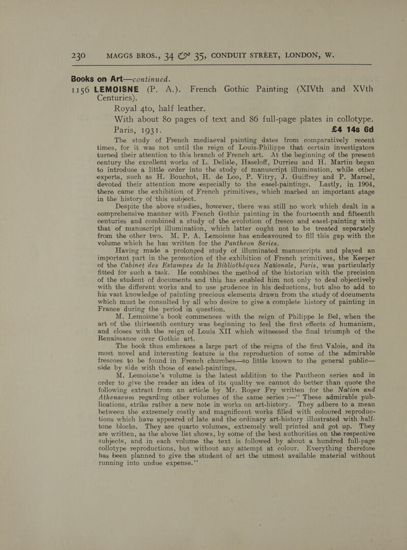  Books on Art—continued. 1156 LEMOISNE (P. A.). French Gothic Painting (XIVth and XVth Centuries). Royal 4to, half leather. With about 80 pages of text and 86 full-page plates in collotype. Paris, 1931. £4 14s Gd The study of French mediaeval painting dates from comparatively recent times, for it was not until the reign of Louis-Philippe that certain investigators turned their attention to this branch of French art. At the beginning of the present century the excellent works of L. Delisle, Haseloff, Durrieu and H. Martin began to introduce a little order into the study of manuscript illumination, while other experts, such as H. Bouchot, H. de Loo, P. Vitry, J. Guiffrey and P. Marcel, devoted their attention more especially to the easel-paintings. Lastly, in 1904, there came the exhibition of French primitives, which marked an important stage in the history of ‘this subject. Despite the above studies, however, there was still no work which dealt in a comprehensive manner with French Gothic painting in the fourteenth and fifteenth centuries and combined a study of the evolution of fresco and easel-painting with that of manuscript illumination, which latter ought not to be treated separately from the other two. M. P. A. Lemoisne has endeavoured to fill this gap with the volume which he has written for the Pantheon Series. Having made a prolonged study of illuminated manuscripts and played an important part in the promotion of the exhibition of French primitives, the Keeper of the Cabinet des Estampes de la Bibliothéques Nationale, Paris, was particularly fitted for such a task. He combines the method of the historian with the precision of the student of documents and this has enabled him not only to deal objectively with the different works and to use prudence in his deductions, but also to add to his vast knowledge of painting precious elements drawn from the study of documents which must be consulted by all who desire to give a complete history of painting in France during the period in question. M. Lemoisne’s book commences with the reign of Philippe le Bel, when the art of the thirteenth century was beginning to feel the first effects of humanism, and closes with the reign of Louis XII which witmessed the final triumph of the Renaissance over Gothic art. The book thus embraces a large part of the reigns of the first Valois, and its most novel and interesting feature is the reproduction of some of the admirable frescoes to be found in French churches—so little known to the general public— side by side with those of easel-paintings. M. Lemoisne’s volume is the latest addition to the Pantheon series and in order to give the reader an idea of its quality we cannot do better than quote the following extract from an article by Mr. Roger Fry written for the Nation and Athenaeum regarding other volumes of the same series :—‘‘ These admirable pub- lications, strike rather a new note in works on art-history. They adhere to a mean between the extremely costly and magnificent works filled with coloured reproduc- tions which have appeared of late and the ordinary art-history illustrated with \half- tone blocks. They are quarto volumes, extremely well printed and got up. They are written, as the above list shows, by some of the best authorities on the respective subjects, and in each volume the text is followed by about a hundred full-page collotype reproductions, but without any attempt at colour. Everything therefore has been planned to give the student of art the utmost available material without running into undue expense.”’