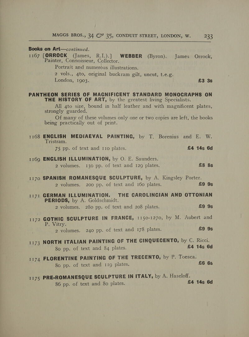  Books on Art—continued. 1167 [ORROCK (James, R.I.).] WEBBER (Byron). James Orrock, Painter, Connoisseur, Collector. Portrait and numerous illustrations. 2 vols., 4to, original buckram gilt, uncut, t.e.g. London, 1903. £3 3s PANTHEON SERIES OF MAGNIFICENT STANDARD MONOCRAPHS ON THE HISTORY OF ART, by the greatest living Specialists. All 4to size, bound in half leather and with magnificent plates, strongly euarded. Of many of these volumes only one or two copies are left, the books being practically out of print. 1168 ENGLISH MEDIAEVAL PAINTING, by T. Borenius and E. W. Tristram. 75 pp. of text and I1o plates. £4 14s 6d 1169 ENGLISH ILLUMINATION, by O. E. Saunders. 2 volumes. 130 pp. of text and 129 plates. £8 8s 1170 SPANISH ROMANESQUE SCULPTURE, by A. Kingsley Porter. 2 volumes. 200 pp. of text and 160 plates. £9 9s 1171 GERMAN ILLUMINATION. THE CAROLINCIAN AND OTTONIAN PERIODS, by A. Goldschmidt. 2 volumes. 280 pp. of text and 208 plates. £9 9s 1172 GOTHIC SCULPTURE IN FRANCE, 1150-1270, by M. Aubert and Rei Vitry; 2 volumes. 240 pp. of text and 178 plates. £9 9s 1173 NORTH ITALIAN PAINTING OF THE CINQUECENTO, by C. Ricci. 80 pp. of text and 84 plates. £4 14s 6d FLORENTINE PAINTING OF THE TRECENTO, by P. Toesca. 8c pp. of text and 119 plates. 11 “a £6 6s 1175 PRE-ROMANESQUE SCULPTURE IN ITALY, by A. Haseloff. 86 pp. of text and 8o plates. £4 14s 6d