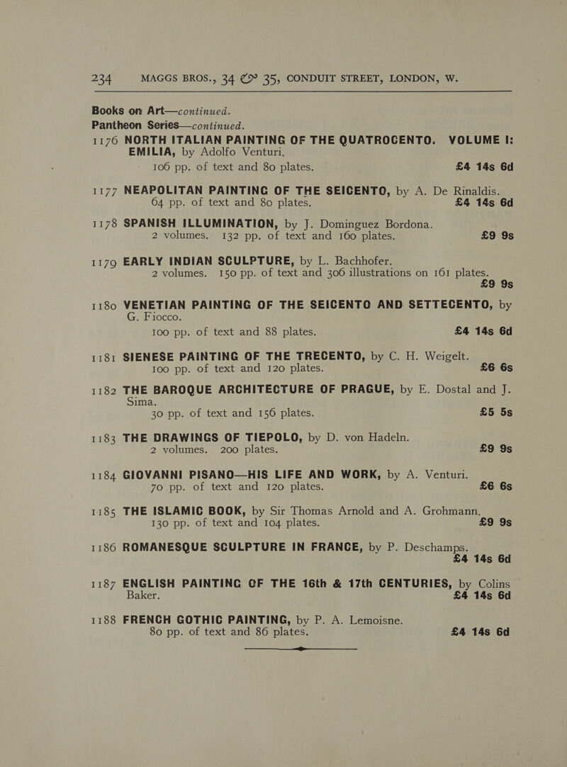 1181 1182 1183 1184 1185 1186 1187 1188 EMILIA, by Adolfo Venturi, 106 pp. of text and 8o plates. £4 14s 6d NEAPOLITAN PAINTING OF THE SEICENTO, by A. De Rinaldis. 64 pp. of text and 80 plates. £4 14s 6d SPANISH ILLUMINATION, by J. Dominguez Bordona. 2 volumes. 132 pp. of text and 160 plates. £9 9s EARLY INDIAN SCULPTURE, by L. Bachhofer. 2 volumes. 150 pp. of text and 3006 illustrations on 161 plates. £9 9s VENETIAN PAINTING OF THE SEICENTO AND SETTECENTO, by G. Fiocco. 100 pp. of text and 88 plates. £4 14s 6d SIENESE PAINTING OF THE TRECENTO, by C. H. Weigelt. 100 pp. of text and 120 plates. £6 6s THE BAROQUE ARCHITECTURE OF PRAGUE, by E. Dostal and J. Sima. 30 pp. of text and 156 plates. £5 5s THE DRAWINGS OF TIEPOLO, by D. von Hadeln. 2 volumes. 200 plates. £9 9s GIOVANNI PISANO—HIS LIFE AND WORK, by A. Venturi. 70 pp. of text and 120 plates. £6 6s THE ISLAMIC BOOK, by Sir Thomas Arnold and A. Grohmann. 130 pp. of text and 104 plates. £9 9s ROMANESQUE SCULPTURE IN FRANCE, by P. Deschamps. £4 14s 6d ENGLISH PAINTING CF THE 16th &amp; 17th CENTURIES, by Colins Baker. £4 14s 6d FRENCH GOTHIC PAINTING, by P. A. Lemoisne. 80 pp. of text and 86 plates. £4 14s 6d oe
