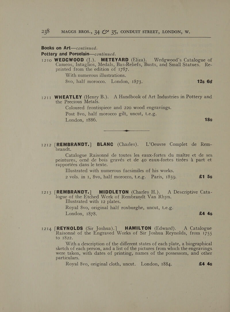I2I1 I212 1213 1214 Cameos, Intaglios, Medals, Bas-Reliefs, Busts, and Small Statues. Re- printed from the edition of 1787. With numerous illustrations. 8vo, half morocco. London, 1873. 12s 6d WHEATLEY (Henry B.). A Handbook of Art Industries in Pottery and the Precious Metals. Coloured frontispiece and 220 wood engravings. Post 8vo, half morocco gilt, uncut, t.e.g. London, 1886. 18s [REMBRANDT.] BLANC (Charles). L’Oeuvre Complet de Rem- brandt. Catalogue Raisonné de toutes les eaux-fortes du maitre et de ses. peintures, orné de bois gravés et de 40 eaux-fortes tirées a part et rapportées dans le texte. Illustrated with numerous facsimiles of his works. 2 vols. in 1, 8vo, half morocco, t.e.g.. Paris, 1859. £1 5s: [REMBRANDT.| MIDDLETON (Charles H.). A Descriptive Cata- logue of the Etched Work of Rembrandt Van Rhyn. Illustrated with 12 plates. Royal 8vo, original half roxburghe, uncut, t.e.g. London, 1878. £4 4s (REYNOLDS (Sir Joshua).]| HAMILTON (Edward). A Catalogue Raisonné of the Engraved Works of Sir Joshua Reynolds, from 1755 to 1822. With a description of the different states of each plate, a biographical sketch of each person, and a list of the pictures from which the engravings. were taken, with dates of printing, names of the possessors, and other particulars. Royal 8vo, original cloth, uncut. London, 1884. £4 4s