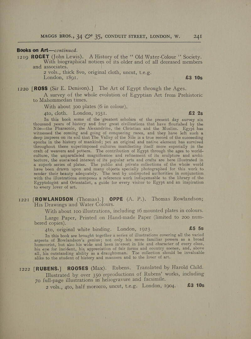 —- = 1219 ROGET (John Lewis). A History of the ‘‘ Old Water-Colour *’ Society. With biographical notices of its older and of all deceased members and associates. | 2 vols., thick 8vo, original cloth, uncut, t.e.g. 1220 [ROSS (Sir E. Denison).] The Art of Egypt through the Ages. A survey of the whole evolution of Egyptian Art from Prehistoric to Mahommedan times. With about 300 plates (6 in colour). In this book some of the greatest scholars of the present day survey six thousand years of history and four great civilizations that have flourished by the Nile—the Pharaonic, the Alexandrine, the Christian and the Muslim. Egypt has witnessed the coming and going of conquering races, and they have left such a deep impress on its soil that The Valley of the Nile is a true record of the succeeding epochs in the history of mankind; yet an original and native element has survived throughout these superimposed cultures manifesting itself more especially in the craft of weavers and potters. The contribution of Egypt through the ages to world- culture, the unparalleled magnificence and refinement of its sculpture and archi- tecture, the sustained interest of its popular arts and crafts are here illustrated in a superb series of plates. The public and private collections of the whole world have been drawn upon and many objects specially photographed for this work to render their beauty adequately. The text by undisputed authorities in conjunction with the illustrations composes a reference work indispensable to the library of the Egyptologist and Orientalist, a guide for every visitor to Egypt and an inspiration to every lover of art. 1221 [ROWLANDSON (Thomas).] OPPE (A. P.). Thomas Rowlandson; His Drawings ‘and Water Colours. With about 100 illustrations, including 16 mounted plates in colours. Large Paper, Printed on Hand-made Paper (limited to 200 num- bered copies). Ato, original white binding. London, 1923. £5 5s In this book are brought together a series of illustrations covering all the varied aspects of Rowlandson’s genius; not only his more familiar powers as a broad humourist, but also his wide and keen in‘erest in life and character of every class, his eye for incident, his appreciation of fair forms and country scenes, and, above all, his outstanding ability as a draughtsman. The collection should be invaluable alike to the student of history and manners and to the lover of art. 1222 [RUBENS.] ROOSES (Max). Rubens. Translated by Harold Child. Illustrated by over 350 reproductions of Rubens’ works, including 7o full-page illustrations in heliogravure and facsimile. 2 vols., 4to, half morocco, uncut, t.e.g. London, 1904. £3 10s.