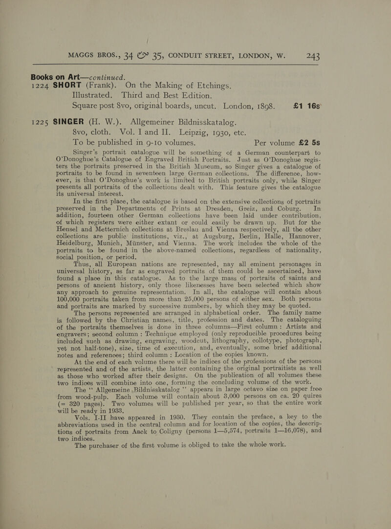 Books on Art—ccntinued. 1224 SHORT (Frank). On the Making of Etchings. Illustrated. Third and Best Edition. Square post 8vo, original boards, uncut. London, 1808. £1 16s 1225 SINGER (H. W.). Allgemeiner Bildnisskatalog. 8vo, cloth. Vol. land II. Leipzig, 1930, etc. To be published in 9-10 volumes. Per volume £2 5s Singer’s portrait catalogue will be something of a German counterpart to O’Donoghue’s Catalogue of Engraved British Portraits. Just as O’Donoghue regis- ters the portraits preserved in the British Museum, so Singer gives a catalogue of portraits to be found in seventeen large German collections. The difference, how- ever, is that O’Donoghue’s work is limited to British portraits only, while Singer presents all portraits of the collections dealt with. This feature gives the catalogue its universal interest. In the first place, the catalogue is based on the extensive collections of portraits preserved in the Departments of Prints at Dresden, Greiz, and Coburg. In addition, fourteen other German collections have been laid under contribution, of which registers were either extant or could easily be drawn up. But for the Hensel and Metternich collections at Breslau and Vienna respectively, all the other collections are public institutions, viz., at Augsburg, Berlin, Halle, Hannover, Heidelburg, Munich, Miinster, and Vienna. The work includes the whole of the portraits to be found in the above-named collections, regardless of nationality, social position, or period. Thus, all Kuropean nations are represented, nay all eminent personages in universal history, as far as engraved portraits of them could be ascertained, have found a place in this catalogue. As to the large masg of portraits of saints and persons of ancient history, only those likenesses have been selected which show any approach to genuine representation. In all, the catalogue will contain about 100,000 portraits taken from more than 25,000 persons of either sex. Both persons and portraits are marked by successive numbers, by which they may be quoted. The persons represented are arranged in alphabetical order. The family name is followed by the Christian names, title, profession and dates. The cataloguing of the portraits themselves is done in three columns—First column: Artists and engravers; second column : Technique employed (only reproducible procedures being included such as drawing, engraving, woodcut, lithography, collotype, photograph, yet not half-tone), size, time of execution, and, eventually, some brief additional notes and references; third column : Location of the copies known. At the end of each volume there will be indices of the professions of the persons represented and of the artists, the latter containing the original portraitists as well as those who worked after their designs. On the publication of all volumes these two indices will combine into one, forming the concluding volume of the work. The ‘‘ Allgemeine .Bildnisskatalog ’’ appears in large octavo size on paper free from wood-pulp. Each volume will contain about 3,000 persons on ca. 20 quires (= 320 pages). Two volumes will be published per year, so that the entire work will be ready in 1933. Vols. I-II have appeared in 1930. They contain the preface, a key to the abbreviations used in the central column and for location of the copies, the descrip- tions of portraits from Aack to Coligny (persons 1—5,574, portraits 1—16,078), and two indices. The purchaser of the first volume is obliged to take the whole work.