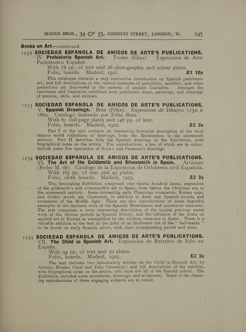  Books on Art—contixued. 1232 SOCIEDAD ESPANOLA DE AMIGOS DE ARTE’S PUBLICATIONS. IV. Prehistoric Spanish Art. Tormo (Elias). Exposicion de Arte Prehistorico Espafiol. | With 78 pp. of text and 26 photographic and colour plates. Folio, boards. Madrid, 1921. £1 10s This catalogue contains a very instructive introduction on Spanish prehistoric art; and full descriptions of the various examples of paleolithic, neolithic, and other prehistoric art discovered in the caverns of ancient Cantabria. Amongst the specimens and fragments exhibited were prehistoric maps, paintings, and drawings of persons, idols, and animals. 1233 SOCIEDAD ESPANOLA DE AMICOS DE ARTE’S PUBLICATIONS. V. Spanish Drawings. Boix (Felix). Exposicion de Dibujos 1750 a 1860. Catalogo ilustrado por Felix Box. With 61 full-page plates and 146 pp. of text. Folio, boards. Madrid, 1922. £2 2s Part I of the text contains an interesting historical description of the most famous world collections of drawings, from the Renaissance to the nineteenth century. Part II describes fully the Spanish drawings in the Exhibition, with biographical notes on the artists. The reproductions, a few of which are in colour, include some fine specimens of Goya’s and Carmona’s drawings. 1234 SOCIEDAD ESPANOLA DE AMICOS DE ARTE’S PUBLICATIGNS. VI. The Art of the Goldsmith and Silversmith in Spain. = Artifiano (Pedro M. de). Catalogo de la Exposicion de Orfebreria civil Espafiola. With 163 pp. of text and 42 plates. Folio, cloth boards. Madrid, 1925. £2 2s This fascinating Exhibition comprised over twelve hundred items, expressive of the goldsmith’s and silversmith’s art in Spain, from before the Christian era to the nineteenth century. Some interesting early Pheenician ornaments, Roman cups, and Gothic jewels are illustrated, in addition to Arab and Spanish swords and ornaments of the Middle Ages. There are also reproductions of some beautiful examples of the repoussé work of the Spanish Renaissance and successive centuries. The text comprises a most interesting description of the typical precious metal work of the various periods in Spanish history, and the influence of the Arabs on applied art in Hurope as exemplified by the existing treasures in Spain. There is a valuable addition to the text in the form of an illustrated list of the ‘‘ hall-marks ”’ to be found on early Spanish silver, with their corresponding period and town. 1235 SOCIEDAD ESPANOLA DE AMIGOS DE ARTE’S PUBLICATIONS. VII. The Child in Spanish Art. Exposicion de Retratos de Nifio en Espafia. With 94 pp. of text and 50 plates. Folio, boards. Madrid, 1925. £2 2s The text includes two introductory articles on the Child in Spanish Art, by Antonio Mendez Casal and Julio Cavestany; and full descriptions of the exhibits, with biographical notes on the artists, who were not all of the Spanish school. The Exhibition included some miniatures, drawings, and sculptures. Some of the charm- ing reproductions of these engaging subjects are in colour. ,