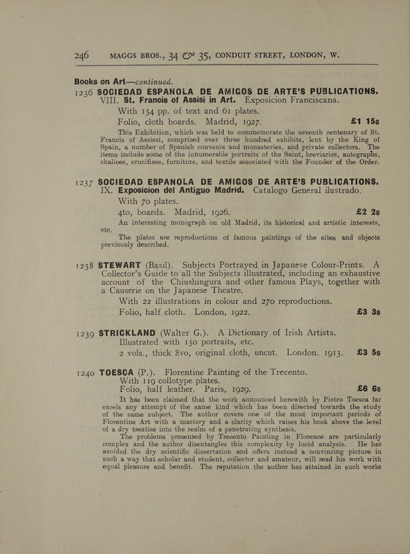  Books on Art—continued. 1236 SOCIEDAD ESPANOLA DE AMIGOS DE ARTE’S PUBLICATIONS. VIII. St. Francis of Assisi in Art. Exvosicion Franciscana. With 154 pp. of text and 61 plates. Folio, cloth boards. Madrid, 1927. £1 15s This Exhibition, which was held to commemorate the seventh centenary of St. Francis of Assissi, comprised over three hundred exhibits, lent by the King of Spain, a number of Spanish convents and monasteries, and private collectors. The items include some of the innumerable portraits of the Saint, breviaries, autographs, chalices, crucifixes, furniture, and textile associated with the Founder of the Order. 1237 SOCIEDAD ESPANOLA DE AMIGOS DE ARTE’S PUBLICATIONS. IX. Exposicion de! Antiguo Madrid. Catalogo General ilustrado, With 7o plates. | 4to, boards. Madrid, 1926. £2 2s An interesting monograph on old. Madrid, its historical and artistic interests, etc. The plates are reproductions of famous paintings of the sites and objects previously described. 1238 STEWART (Basil). Subjects Portrayed in Japanese Colour-Prints. A Collector’s Guide to all the Subjects illustrated, including an exhaustive account of the Chiushingura and other famous Plays, together with a Causerie on the Japanese Theatre. With 22 illustrations in colour and 270 reproductions. Folio, half cloth. London, 1922. — cn £3 3s 1239 STRICKLAND (Walter G.). A Dictionary of Irish Artists. Illustrated with 150 portraits, etc. 2 vols., thick 8vo, original cloth, uncut. London. 1913. £3 5s 1240 TOESCA (P.). Florentine Painting of the Trecento. With 119 collotype plates. | Folio, half leather. Paris, 1929. £6 &amp;s It has been claimed that the work announced herewith by Pietro Toesca far excels any attempt of the same kind which has been directed towards the study of the same subject. The author covers one of the most important periods of Florentine Art with a mastery and a clarity which raises his book above the level of a dry treatise into the realm of a penetrating synthesis. The problems presented by Trecento Painting in Florence are particularly complex and the author disentangles this complexity by lucid analysis. He has avoided the dry scientific dissertation and offers instead a convincing picture in such a way that scholar and student, collector and amateur, will read his work with equal pleasure and benefit. The reputation the author has attained in such works
