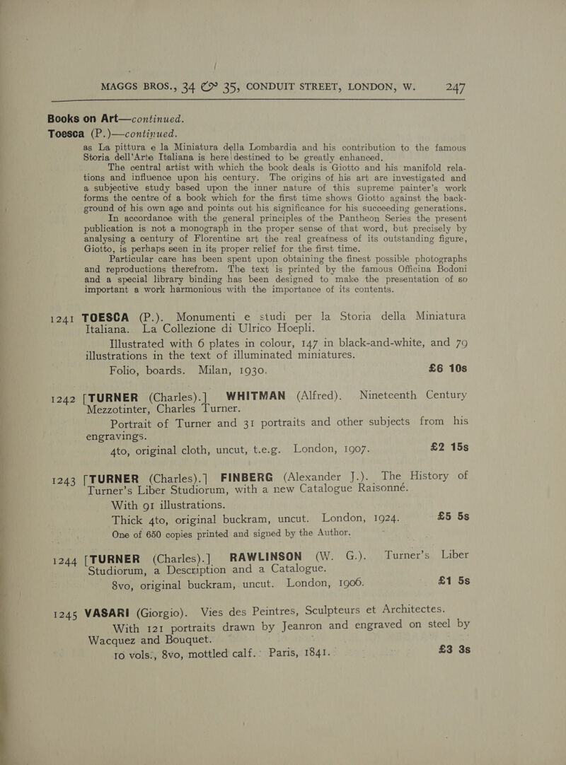  /  Toesca (P.)—continued. as La pittura e la Miniatura della Lombardia and his contribution to the famous Storia dell’Arte Italiana is here|destined to be greatly enhanced. The central artist with which the book deals is Giotto and his manifold rela- tions and influence upon his century. The origins of his art are investigated and a subjective study based upon the inner nature of this supreme painter’s work forms the centre of a book which for the first time shows Giotto against the back- ground of his own age and points out his significance for his succeeding generations. In accordance with the general principles of the Pantheon Series the present publication is not a monograph in the proper sense of that word, but precisely by analysing a century of Florentine art the real greatness of its outstanding figure, Giotto, is perhaps seen in its proper relief for the first time. Particular care has been spent upon obtaining the finest possible photographs and reproductions therefrom. The text is printed by the famous Officina Bodoni and a special library binding has been designed to make the presentation of so important a work harmonious with the importance of its contents. 1241 TOESCA (P.). Monumenti e studi per la Storia della Mumiatura Italiana. La Collezione di Ulrico Hoepli. Illustrated with 6 plates in colour, 147 in black-and-white, and 79 illustrations in the text of illuminated miniatures. Folio, boards. Mulan, 1930. £6 10s 1242 [TURNER (Charles). | WHITMAN (Alfred). Nineteenth Century ‘Mezzotinter, Charles Turner. Portrait of Turner and 31 portraits and other subjects from his engravings. Ato, original cloth, uncut, t.e.g. London, 1907. £2 15s 1243 [TURNER (Charles).] FINBERG (Alexander J.).. The History of Turner’s Liber Studiorum, with a new Catalogue Raisonné. With gr illustrations. Thick 4to, original buckram, uncut. London, 10924. £5 5s One of 650 copies printed and signed by the Author. 1244 [TURNER (Charles).] RAWLINSON (W. G.). Turner’s Liber Studiorum, a Description and a Catalogue. 8vo, original buckram,. uncut. London, 1906. £1 5s 1245 VASARI (Giorgio). Vies des Peintres, Sculpteurs et Architectes. With 121 portraits drawn by Jeanron and engraved on steel by Wacquez and Bouquet. ivf : 7 10 vols:, 8vo, mottled calf.: Paris, 1841.. | : £3 3s