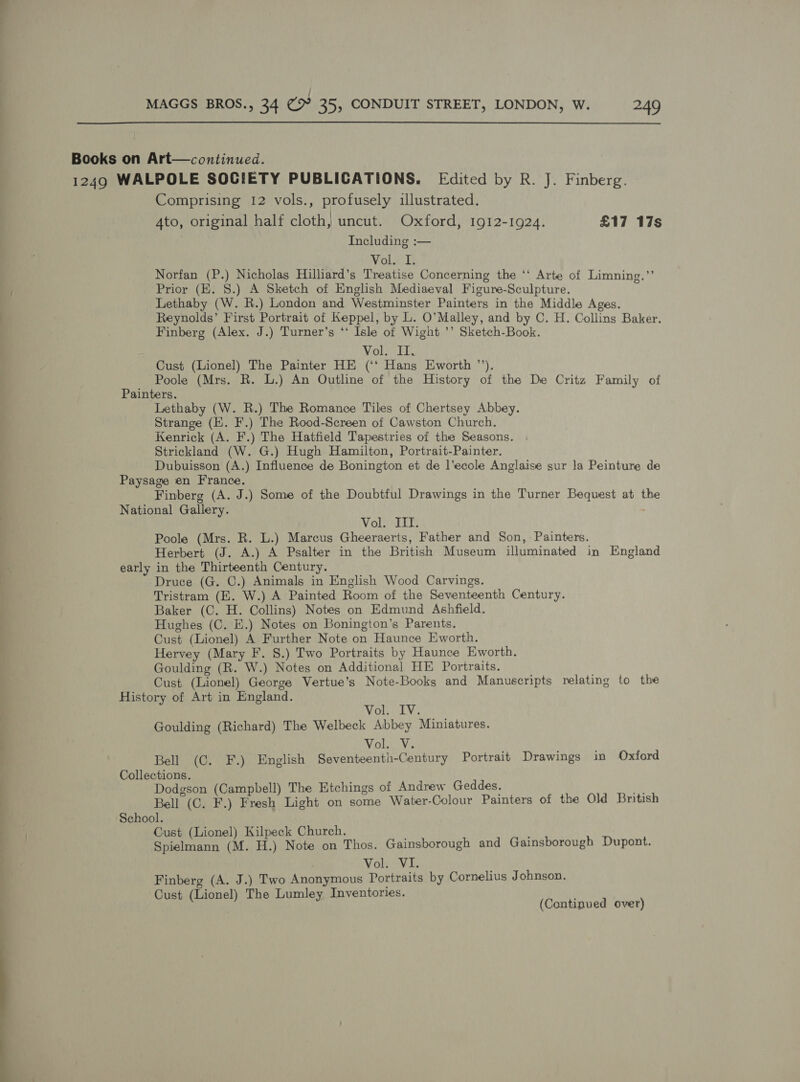 Books on Art—continued. 1249 WALPOLE SOCIETY PUBLICATIONS. Edited by R. J. Finberg. Comprising 12 vols., profusely illustrated. 4to, original half cloth, uncut. Oxford, 1912-1924. £17 17s Including :— Vol. I. Norfan (P.) Nicholas Hilliard’s Treatise Concerning the ‘‘ Arte of Limning.”’ Prior (KE. 8.) A Sketch of English Mediaeval Figure-Sculpture. y Lethaby (W. R.) London and Westminster Painters in the Middle Ages. Reynolds’ First Portrait of Keppel, by L. O’Malley, and by C. H. Collins Baker. Finberg (Alex. J.) Turner’s ‘‘ Isle of Wight ’’ Sketch-Book. Voir iT. Cust (Lionel) The Painter HE (‘‘ Hans Eworth ”’). Poole (Mrs. R. L.) An Outline of the History of the De Critz Family of Painters. Lethaby (W. R.) The Romance Tiles of Chertsey Abbey. Strange (EK. F.) The Rood-Screen of Cawston Church. Kenrick (A. F.) The Hatfield Tapestries of the Seasons. Strickland (W. G.) Hugh Hamilton, Portrait-Painter. Dubuisson (A.) Influence de Bonington et de l’ecole Anglaise sur la Peinture de Paysage en France. Finberg (A. J.) Some of the Doubtful Drawings in the Turner Bequest at the National Gallery. : Voli el Poole (Mrs. R. L.) Marcus Gheeraerts, Father and Son, Painters. Herbert (J. A.) A Psalter in the British Museum illuminated in England early in the Thirteenth Century. Druce (G. C.) Animals in English Wood Carvings. Tristram (E. W.) A Painted Room of the Seventeenth Century. Baker (C. H. Collins) Notes on Edmund Ashfield. Hughes (C. E.) Notes on Bonington’s Parents, Cust (Lionel) A Further Note on Haunce Eworth. Hervey (Mary F. 8.) Two Portraits by Haunce Eworth. Goulding (R. W.) Notes on Additional HE Portraits. Cust (Lionel) George Vertue’s Note-Books and Manuscripts relating to the History of Art in England. Voll. Goulding (Richard) The Welbeck Abbey Miniatures. Volsvs Bell (C. F.) English Seventeenth-Century Portrait Drawings in Oxford Collections. Dodgson (Campbell) The Etchings of Andrew Geddes. is Bell (C. F.) Fresh Light on some Water-Colour Painters of the Old British School. Cust (Lionel) Kilpeck Church. Spielmann (M. H.) Note on Thos. Gainsborough and Gainsborough Dupont. VolecVi. Finberg (A. J.) Two Anonymous Portraits by Cornelius Johnson. Cust (Lionel) The Lumley Inventories. (Continued over)