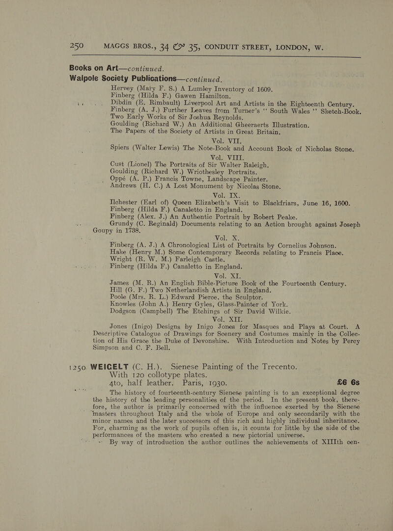  Books on Art—continued. Walpole Society Publications—continued. Hervey (Maiy F. 8.) A Lumley Inventory of 1609. Finberg (Hilda F.) Gawen Hamilton. :. . . Dibdin (E. Rimbault) Liverpool Art and Artists in the Eighteenth Century. Finberg (A. J.) Further Leaves from Turner’s ‘‘ South Wales ’’ Sketch-Book. Two Early Works of Sir Joshua Reynolds. Goulding (Richard W.) An Additional Gheeraerts Illustration. The Papers of the Society of Artists in Great Britain. Voln Vii Spiers (Walter Lewis) The Note-Book and Account Book of Nicholas Stone. . Vol. VIII. Cust (Lionel) The Portraits of Sir Walter Raleigh. Goulding (Richard W.) Wriothesley Portraits. Oppé (A. P.) Francis Towne, Landscape Painter. Andrews (H. C.) A Lost Monument by Nicolas Stone. Vol. IX. Ilchester (Earl of) Queen Elizabeth’s Visit to Blackfriars, June 16, 1600. Finberg (Hilda F.) Canaletto in England. Finberg (Alex. J.) An Authentic Portrait by Robert Peake. Grundy (C. Reginald) Documents relating to an Action brought against Joseph Goupy in 1738. . ; Vol. X. Finberg (A. J.) A Chronological List of Portraits by Cornelius Johnson. Hake (Henry M.) Some Contemporary Records relating to Francis Place. Wright (R. W. M.) Farleigh Castle. Finberg (Hilda F.) Canaletto in England. Vol. XI. James (M. R.) An English Bible-Picture Book of the Fourteenth Century. Hill (G. F.) Two Netherlandish Artists in England. Poole (Mrs. R. L.) Edward Pierce, the Sculptor. Knowles (John A.) Henry Gyles, Glass-Painter of York. Dodgson (Campbell) The Etchings of Sir David Wilkie. Vol. ATT Jones (Inigo) Designs by Inigo Jones for Masques and Plays at Court. A Descriptive Catalogue of Drawings for Scenery and Costumes mainly in the Collec- tion of His Grace the Duke of Devonshire. With Introduction and Notes by Percy Simpson and C. F. Bell. 1250. WEICELT (C. H.). Sienese Painting of the Trecento. With 120 collotype plates. Ato, half leather. Paris, 1930. £6 6s The history of fourteenth-century Sienese painting is to an exceptional degree the history of the leading personalities of the period. In the present book, there- fore, the author is primarily concerned with the influence exerted by the Sienese ‘masters throughout Italy and the whole of Europe and only secondarily with the minor names and the later successors of this rich and highly individual inheritance. For, charming as the work of pupils often is, it counts for little by the side of the performances of the masters who created a new pictorial universe. By way of introduction the author outlines the achievements of XIIIth cen-