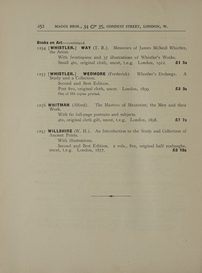 Books on Art—continued. 1254 [WHISTLER.] WAY (T. R.). Memories of James McNeill Whistler, the Artist. With frontispiece and 37 illustrations of Whistler’s Works. Small 4to, original cloth, uncut, t.e.g. London, Ig12. £1 5s 1255 [WHISTLER.] WEDMORE (Frederick). Whistler’s Etchings. A Study and a Collection. Second and Best Edition. Post 8vo, original cloth, uncut. London, 1899. £3 3s One of 135 copies printed. 1250 WHITMAN (Alfred). The Masters of Mezzotint; the Men and their ~ Work. With 60 full-page portraits and subjects. 4to, original cloth gilt, uncut, t.e.g. London, 1808. £7 7s 1257 WILLSHIRE (W. H.). An Introduction to the Study and Collection of Ancient Prints. With illustrations. Second and Best Edition. 2 vols., 8vo, original half roxburghe, uncut, *{.6%s,) uondons tay 7% £3 10s