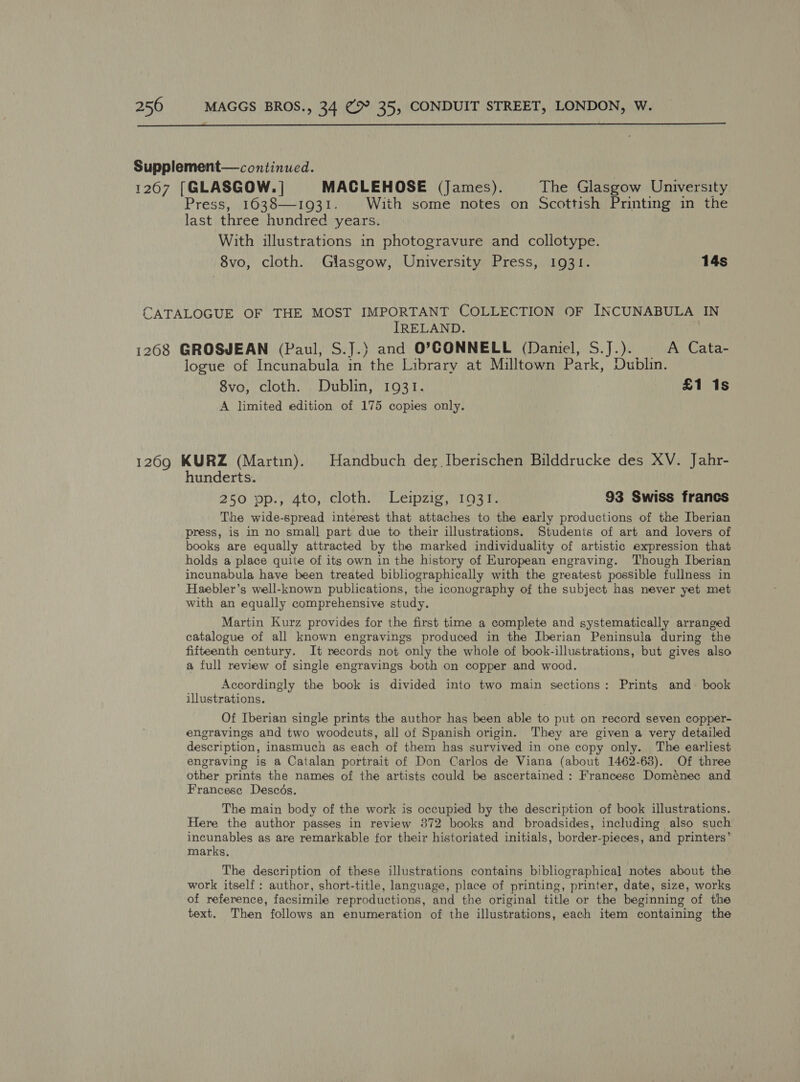  Supplement— continued. 12607 [GLASGOW. | MACLEHOSE (James). The Glasgow University Press, 16038—1931. With some notes on Scottish Printing in the last three hundred years. With illustrations in photogravure and collotype. 8vo, cloth. Glasgow, University Press, 1931. 14s CATALOGUE OF THE MOST IMPORTANT COLLECTION OF INCUNABULA IN IRELAND. 1268 GROSJEAN (Paul, S.J.) and O’CONNELL (Daniel, S.J.). A Cata- logue of Incunabula in the Library at Milltown Park, Dublin. 8vo, cloth. Dublin, 1931. £1 1s A limited edition of 175 copies only. 1269 KURZ (Martin). Handbuch der Iberischen Bilddrucke des XV. Jahr- hunderts. 250 ‘op.; Ato, cloth.) Leipzig 19st. 93 Swiss francs The wide-spread interest that attaches to the early productions of the Iberian press, is in no small part due to their illustrations. Students of art and lovers of books are equally attracted by the marked individuality of artistic expression that holds a place quite of its own in the history of European engraving. Though Iberian incunabula have been treated bibliographically with the greatest possible fullness in Haebler’s well-known publications, the iconography of the subject has never yet met with an equally comprehensive study. Martin Kurz provides for the first time a complete and systematically arranged catalogue of all known engravings produced in the Iberian Peninsula during the fifteenth century. It records not only the whole of book-illustrations, but gives also a full review of single engravings both on copper and wood. Accordingly the book is divided into two main sections: Prints and book illustrations. Of Iberian single prints the author has been able to put on record seven copper- engravings and two woodcuts, all of Spanish origin. They are given a very detailed description, inasmuch as each of them has survived in one copy only. The earliest engraving is a Catalan portrait of Don Carlos de Viana (about 1462-63). Of three other prints the names of the artists could be ascertained : Francesc Domenec and Francesc Descds. The main body of the work is occupied by the description of book illustrations. Here the author passes in review 372 books and broadsides, including also such incunables as are remarkable for their historiated initials, border-pieces, and printers’ marks, The description of these illustrations contains bibliographical notes about the work itself: author, short-title, language, place of printing, printer, date, size, works of reference, facsimile reproductions, and the original title or the beginning of the text. Then follows an enumeration of the illustrations, each item containing the