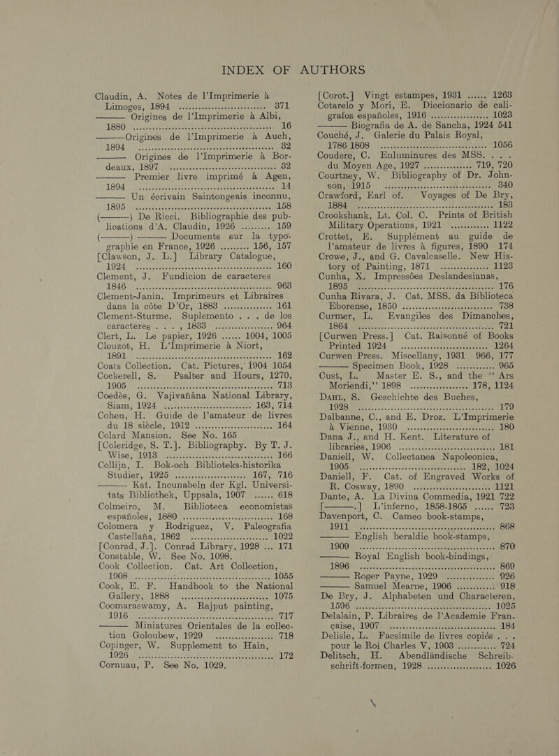 Claudin, A. Notes de l’Imprimerie a Limoges, B94. Ci vesaateaae ecru 371 Origines de l’Imprimerie &amp; Albi, G80 4... Seve geaeeck eee eee teehee eke 16 Origines de l’Imprimerie &amp; Auch, LOA OL ee eeaves sank er Mage eeiisninee cpumies pre ce 32 Origines de l’Imprimerie a Bor- eaux, \1SO TA ees ssctevssavperca rach vasberpene &amp; 32 Premier livre imprimé a Agen, 1BOA, Us cborvensaaeesed ceerke ae een cs tipesicune 14 Un écrivain Saintongeais inconnu, LBO5 5 svi abpatb chee ene pene tebie ee eee eae 158 ) De Ricci. Bibliographie des pub- lications d’A. Claudin, 1926 ......... 159 ( )— Documents sur la_ typo- graphie en France, 1926 ......... 156, 157 [Clawson, J. L.] Library Catalogue, 1924s Seok scams sa ea Vega ok tes cde See nae 160 Clement, J. Fundicion de caracteres LS4G Arne ieascetatsccshsnn ee Soames hosmen renee 963 Clement-Janin. Imprimeurs et Libraires dans la céte D’Or, 18838 ............... 161 Clement-Sturme. Suplemento.. . CaTECbBr Gar.) 5 LOO tho cd consi as hes waa 964 Clert, L. Le papier, 1926 ...... 1004, 1005 Clouzot, H. L’Imprimerie 4 Niort, LAGI cots pisecentes niae as errant stem ete 162 Coats Collection. Cat. Pictures, 1904 1054 Cockerell, §S. Psalter and Hours, 1270,         LOO Sr FoR eh et OT OR eet 713 Coedés, G. Vajivafiana National Library, Giang 1924 eta Sie Rowe ee 163, 714 Cohen, H. Guide de ]’amateur de livres du. LBP BGG KLIS ie iiotss ren ccteaee ete 164 Colard Mansion. See No. 165 [Coleridge, S. T.]. Bibliography. By T. J.  W186 PAOD OTA nites vetoes aah Feds 166 Collijn, I. Bok-och Biblioteks-historika Sirdar, WOOD ick ec in. daaveasey eat 167, 716 Kat. Incunabeln der Kgl. Universi- tats Bibliothek, Uppsala, 1907 ...... 618 Colmeiro, M. Biblioteca economistas espanolés, UIGBO U7. ..&lt;ctts ses ccderereanes 168 Colomera y Rodriguez, V. Paleografia Castellanalvi soe yi cecseredeem eee 1022 [Conrad, J.]. Conrad Library, 1928 ... 171 Constable, W. See No. 1098. Cook Collection. Cat. Art Collection,  LOOR Es ci CURIE Glia we rae ee eae 1055 Cooks. ats Wandhook to the National Gallery, }1888) jii..1accusanedepangenmen th 1075 Coomaraswamy, A. Rajput painting, AQIGT AY . teas co 1500. Ree eae ee eee T17 Miniatures Orientales de la collec- tion Goloubew.,.. 1929. +4, asclestesecaeete 718 Copinger, W. Supplement to Hain O20 eee es OPP oes re it fh 172 Cornuau, P. See No. 1029. [Corot.] Vingt estampes, 1931 ...... 1263 Cotarelo y Mori, E. Diccionario de cali- gtatos espanoles , LORD Gis,.tescs senate 1023  Biografia de A. de Sancha, 1924 541 Couché, J. Galerie du Palais Royal, TIGGUESOS © ...2h asd eerie tas cos come aie 1056 Couderec, C. Enluminures des MSS... du Moyen A DONAGE Boies ss samen ie 719, 720 Courtney, W. Bibliography of Dr. John- SOREL LO) coder tatiap sacs op nscdh ch coeniee 340 Crawford, Earl of. Voyages of De Bry, MAREE a eva chrecten nents os. udee ee eeimneeen 183 Crookshank, Lt. Col. C. Prints of British Military Operations, 1921 ............ 1122 Crottet, E. Supplément au guide de l’amateur de livres 4 figures, 1890 174 Crowe, J., and G. Cavalcaselle. New His- toryeorerainting, 1871. eee 1123 Cunha, X. Impressées Deslandesianas, 1895 PEE fel ss yecseecsadanceeoteny orneeteen 176 Cunha Rivara, J. Cat. MSS. da Biblioteca Fiporeree:s- 1650 « .......00.00taeneterneae 738 Curmer, L. Evangiles des Dimanches, DORs iaiss sss 0500404 gcteanaumee dans Het 721 [Curwen Press.| Cat. Raisonné of Books Pragpene O24. ......sscccotsnsasdeavetiene 1264 Curwen Press. Miscellany, 1931 966, 177      Specimen Book, 1928 ............ 965 Cust, L. Master E. S., and the ‘* Ars Diora 1898 -.., svceeretinee 178, 1124 Dau, S. Geschichte des Buches, MET ites, sgoasccnecevee tpeeeena Teeemeee 179 Dalbanne, C., and EK. Droz. L’Imprimerie Reve. 1930. ....&lt;ecsectenes sy teat eee 180 Dana J., and H. Kent. Literature of bibrerios, LOOG.. .. ii cseeeeeubatee eee meee 181 Daniell, W. Collectanea Napoleonica, MAGI tee 3. ss 3 va vce cede See 182, 1024 Daniell, F. Cat. of Engraved Works of memvosway, 1800 +. ah Reigeeeiek 1121 Dante, A. La Divina Commedia, 1921 722 [ -] L’inferno, 1858-1865 ...... 723 Davenport, C. Cameo book-stamps, ROLE veces on senssscee tk teieie eee, Eee ces 868 English heraldic book-stamps DIME: cies Shicig ic 5a\vonay atten acd eee eee 870 Royal English book-bindings, TROD PSII oockees .acaie cota eee aan 869 ——— Roger Payne, 1929 ............... 926 Samuel Mearne, 1906 ...........) 918 De Bry, J. Alphabeten und Characteren, L596 MME ci4eiece eee ee 1025 Delalain, P. Libraires de ]’Academie Fran- COB, RLAITS vic n't. 00S enmmreees embeaesaee 184 Delisle, L. Facsimile de livres copiés... pour le Roi Charles V, 1908 ............ 724 Delitsch, H. Abendlindische Schreib- schritt-Tormen}- 1028 scien america 1026