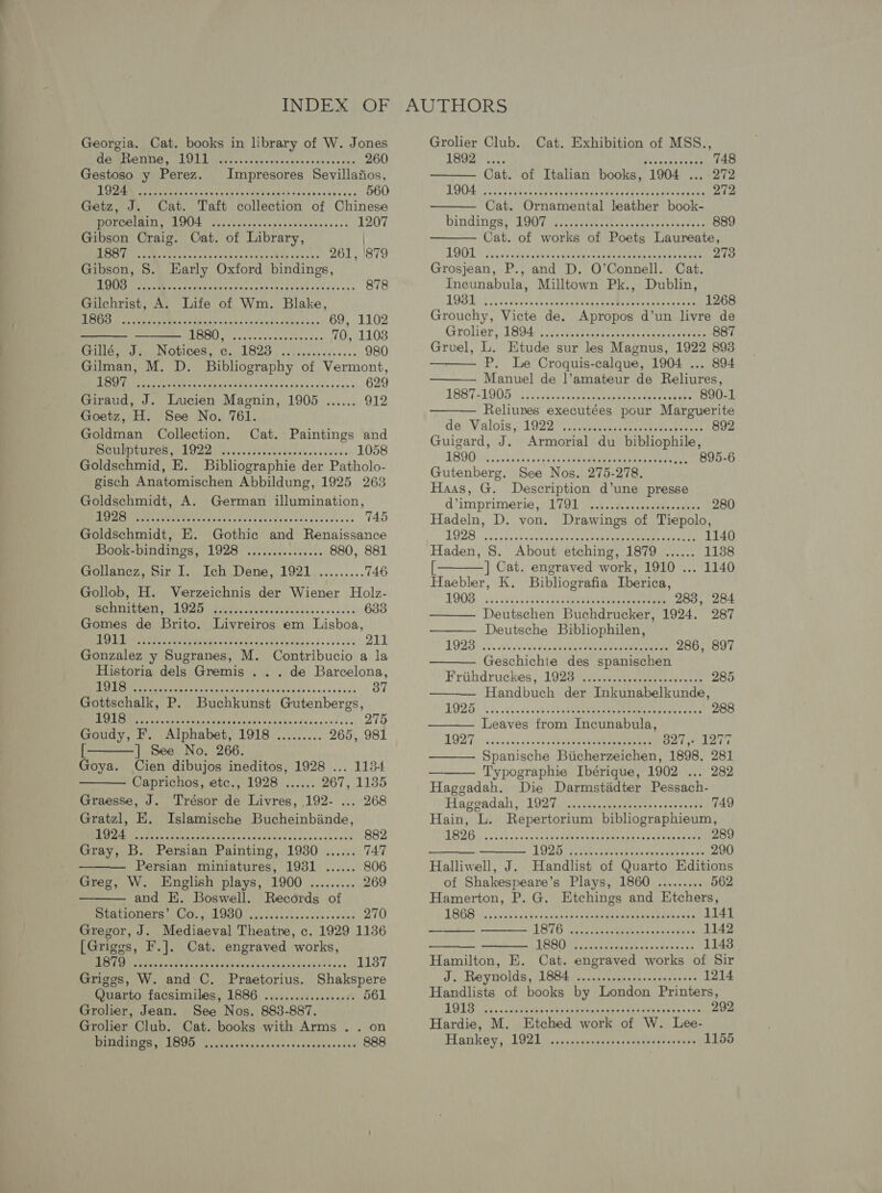   SAUER Ld ECM ek vi ake alsin Grn a'v hee sas 260 Gestoso y Perez. Impresores Sevillafios, Dee hed eee aaa ves Wan Mee died eCadoina sh «kas 560 Getz, J. Cat. Taft collection of Chinese RECLUSE cys rcn anes up evaxsecevnsest 1207 Gibson Craig. Cat. of Library, Rees Renan hes yea Cann cons vaneality wance's 261, '879 Gibson, 8. Early Oxford bindings, ARSC ME Cet iain natant cab stan lie bec tats is» 878 Gilchrist, A. Life of Wm. Blake fans RUNES AS SEB RAR UPS Ae ly A 69, 1102 Li ease 70, 1103 PIG Sap INGLICOR sn Ce LOG) accuses ceo sae 980 Gilman, M. D. Bibliography of Vermont, MPN EM hoetee ay wn Aang omli sate ds He ales sce sane 629 Giraud, J. Lucien Magnin, 1905 ...... 912 Goetz, H. See No. 761. Goldman Collection. Cat. Paintings and SUTUTUNEGE PORE ai cc stseucheted ives aavous 1058 Goldschmid, E. Bibliographie der Patholo- gisch Anatomischen Abbildung, 1925 263 Goldschmidt, A. German illumination, Ee EAE eye eh acc deer dave cask eca cose. 745 Goldschmidt, E. Gothic and Renaissance Book-bindings, 1928 ............... 880, 881 Gollancz, Sir I. Ich Dene, 1921 ......... 746 Gollob, H. Verzeichnis der Wiener Holz- schnitten, Sears tek aa ss pasiiecs 633 Gomes de Brito; Livreiros em Lisboa, SITE so ERS RR Gg ee 211 Gonzalez y Sugranes, M. Contribucio a la Historia dels Gremis .. . de Barcelona,   Des ation eur IGG ee th asivends tach ses sis 37 Gottschalk, P. Buchkunst Gutenbergs, BO eats meena g canine Ven On er atih edn’ e's b&gt; 275 Goudy, F. Alphabet, 1918 ......... 265, 981 [ ] See No. 266. Goya. Cien dibujos ineditos, 1928 ... 1134 Caprichos, etc., 1928 ...... 267, 1135 Graesse, J. Trésor de Livres, 192- ... 268 Gratzl, E. Islamische Bucheinbinde,   et ea Re nia sas pee acc sash sha ko omésncce 882 Gray, B. Persian Painting, 1930 ...... 747 Persian miniatures, 1931 ...... 806 Greg, W. English plays, 1900 ......... 269 and E. Boswell. Records of ROR DIOL Gtr ehed BU uid Vnck nce clens cious 270 Gregor, J. Mediaeval Theatre, c. 1929 1136 [Griggs, F.]. Cat. engraved works, 187 Ran ae iccat tus tesa ata tesa esatlansnns tsa 1137 Griggs, W. and C. Praetorius. Shakspere Quarto facsimiles, 1886 ........:...06004 561 Grolier, Jean. See Nos. 883-887. Grolier Club. Cat. books with Arms .. on PIBAIIGE LOU a dvavesankncéanssdedennse ase 888    LR es ae 7 Oe rary eke Eh aut. on Gees 748 Cat. of Italian books, 1904 272 OO oe ee or G were cuh EINOOE Bure uoe 272 Cat. Ornamental leather book- Dindingaey BOG fates cee. coon coat ce scene ce 889 Cat. of works of Poets Laureate, BAY 1 Recah One cai Sead | TA edi tia 2 Sa me LRN 273 Grosjean, P., and D. O’Connell. Cat. Incunabula, Milltown Pk., Dublin, LOS vasean sand onan taed Coates ania Sea 1268 Grouchy, Victe de. Apropos d’un livre de Groliet, T8045, (2 cccersunpacniics taraurareeteee 887 Gruel, L. Etude sur les Magnus, 1922 893 P. Le Croquis-calque, 1904 ... 894 Manuel de ]’amateur de Reliures, LEST ALODG: hic, sacs seat tat enor eeacenecs sean 890-1 Reliuves executées pour Marguerite des Valois e1929.) (eg euiny cee waceeus 892 Guigard, J. Armorial du bibliophile, BOQ a avadints fayndeceemepbudebeawerg cone epee 895-6 Gutenberg. See Nos. 275-278, Haas, G. Description d’une presse    d’imprimerie 5) T7900 vk sctstesastaes cates 280 Hadeln, D. von. Drawings of Tiepolo, LUZ. savshesvene tees vans eek gen tage Oheaeas 1140 Haden, 8. About etching, 1879 ...... 1138  [ | Cat. engraved work, 1910 ... 1140 Haebler, K. Bibliografia Lberica, POO, “is: cacy ieei hes eeete eee eee 283, 284 Deutschen Buchdrucker, 1924. 287 Deutsche Bibliophilen, OQ Sate ace ddeutartens ean cnn earn eae 286, 897 Geschichte des spanischen Frithdruckes.y: 1023 sere eat cca 285 Handbuch der Inkunabelkunde,      MODE: acssasy ahs ebaehteenkmueea eRe eUe 327, 1277 Spanische Biicherzeichen, 1898. 281 Typographie Ibérique, 1902 ... 282 Hageadah. Die Darmstiadter Pessach-         Hagradal LOD Gi caanunasars yeere eee 749 Hain, L. Repertorium bibliographieum, BSE Go cdoces bane che ted pecan Mane aan ox one oak eaten 289 AOS See saan bas caressed Bein 290 Halliwell, J. Handlist of Quarto Editions of Shakespeare’s Plays, 1860 ......... 562 Hamerton, P. G. Etchings and Etchers, TSG8 os icind tne -qcks daca tepiaa stash herd Aahe dap 1141 L876 ivexncnar sR thae iss weeees 1142 LESBO piaetherss cas neny by oc 1148 Hamilton, E. Cat. engraved works of Sir J. Reynolds, 1884). ..ccsnncscneccssoeoses 1214 Handlists of books by London Printers, POLS. cr. .apeeeohas dhs th eyes etavatbeava taves ions 292 Hardie, M. Etched work of W. Lee- Hankey, LOST caaseauasrae nye aati atce enV 1155