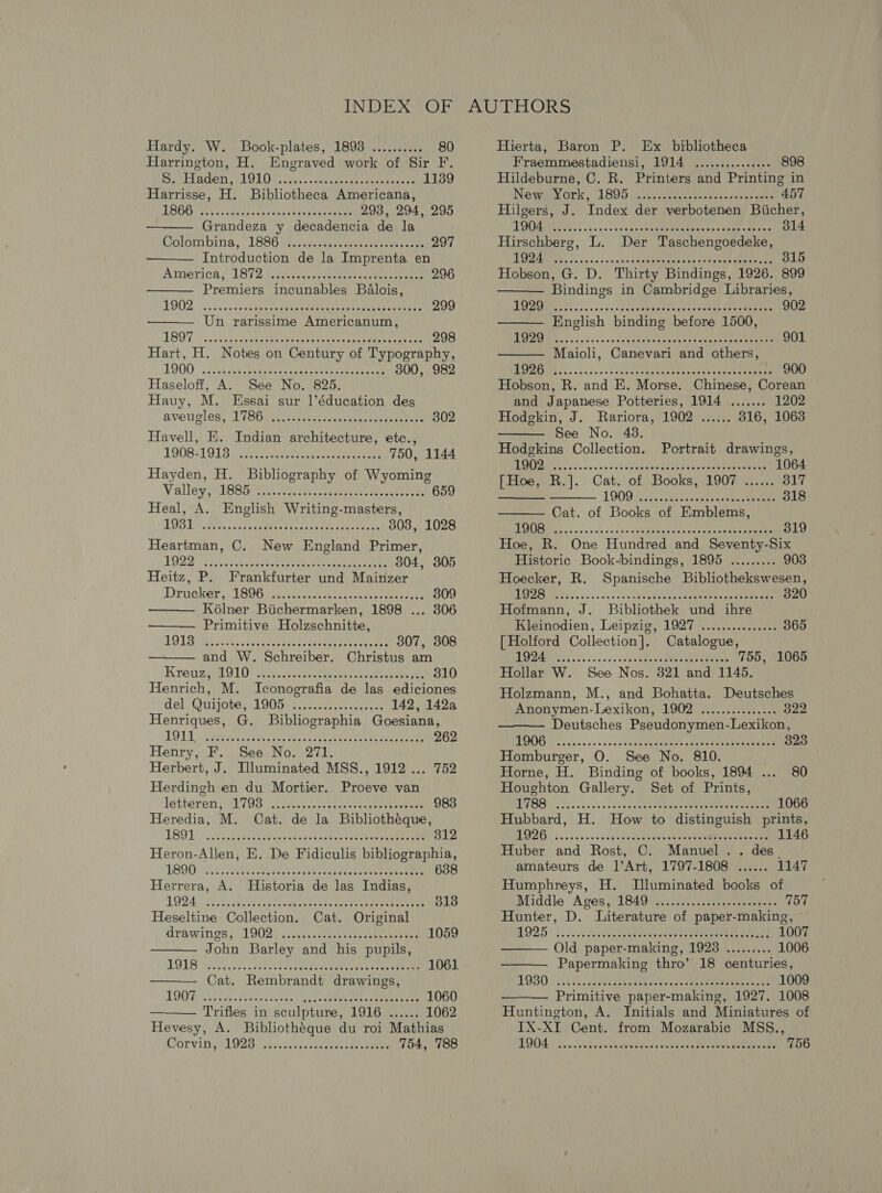 Hardy. W. Book-plates, 1898 .......... 80 Harrington, H. Engraved work of Sir F. Be peladens nl OLD sl.) ub cee ssonaeet es 1139 Harrisse, H. Bibliotheca Americana, LOO sect ak vig wean ee eck aeiuatrs tate 293, 294, 295 Grandeza y decadencia de la Colombins; - 1886.78. cease cds conseee res ee 297 Introduction de la Imprenta en America, 18ST2 bo sccrscetemer see teanveree 296 Premiers incunables BaAlois,     1ST sce cesacpe tena er tence scabs naeeaneiet rad: 298 Hart, H. Notes on Century of Typography, 1D00 .cieedinn eogemnnated cert eres teases 300, 982 Haseloff, A. See No. 825. Hauy, M. Essai sur |’éducation des by Svevicleg, U Fobaxwasseevenedavesanetedi ie cre 302 Havell, E. Indian architecture, etc., 19D821 917 liar tence teenies 750, 1144 Hayden, H. Bibliography of Wyoming Valley, (IBSa Mite tek cemacee em ee teste 659 Heal, A. English Writing-masters, LODL A cath sotpte watts taeue eee rendea ton 303, 1028 Heartman, C. New England Primer, LOZ Nos halos oe koe ceria tee wasten met cae 804, 305 Heitz, P. Frankfurter und Mainzer Drvieksr, LEGA coticesivs cee nent 309  Kélner Biichermarken, 1898 ... 306 Primitive Holzschnitte,   LOLS ML. A eg tundp eerie recat ciee 307, 308 and W. Schreiber. Christus am Krewe sel 910). 3 cupola eer eae 310 Henrich, M. Iconografia de las ediciones del. Quijote, 1905. ......2:...0ss4%5 142, 142a Henriques, G. Bibliographia Goesiana, LOLI ieee ca ics se ccekcades feck teat taba ec eeneee 262 Henry, F. See No. 271. Herbert, J. Illuminated MSS., 1912 ... 752 Herdingh en du Mortier. Proeve van   Istiereny PLTOS) vesccesects ses von os eoeeeae Uae 983 Heredia, M. Cat. de la Bibliothéque, TBO 1: » Neat nch cam cateak ede eae ee yeee een 312 Heron-Allen, E. De Fidiculis bibliographia, L890: 5 AW eas cat cach treet eovm ce hen 638 Herrera, A. Historia de las Indias, LOD iri oskiidvs Sec eadh t'onb es sua'es ch teal weeten 313 Heseltine Collection. Cat. Original drawings; 19084 ...tvs.etuee es enaeevers 1059 John Barley and his pupils, DOB ieee. bocce ceagucs tee eea ees Cae 1 Cat. Rembrandt drawings, TOOT Ui. inc fives cubes Gass su tenees «Breede 1060 Trifles in sculpture, 1916 ...... 1062  Hevesy, A. Bibliothégue du roi Mathias COTVIDy cL O2B avedvscodseeeveete steve 754, 788 Hierta, Baron P. Ex bibliotheca Fraemmestadiensi, 1914 ............... 898 Hildeburne, C. R. Printers and Printing in Nowaaork » ‘1805 2 Ai itte pain: cna wees 457 Hilgers, J. Index der verbotenen Biicher, LOOMS. ; . i). cas bc necee nena cae CaN cate 314 Hirschberg, L. Der Taschengoedeke, ERIE: oc u's ss oe xaneadeame paaaaoneten ame 315 Hobson, G. D. Thirty Bindings, 1926. 899 Bindings in Cambridge Libraries,        DME evs sos oc cceatne eae yeyee -veemn aes Cheese 902 English binding before 1500, BAP B Es da cosccy Seng geeenaen snd eaneeaabe igen 901 Maioli, Canevari and others, BRN ME &lt;cccise+s-t baarene eevee ceet tack etree 900 Hobson, R. and E. Morse. Chinese, Corean and Japanese Potteries, 1914 ....... 1202 Hodgkin, J. Rariora, 1902 ...... 816, 1063 See No. 48. Hodgkins Collection. Portrait drawings, NI PALEs senses voscbseknasednsebarsuhenseetant he 1064 [Hoe, R.]. Cat. of Books, 1907 ...... 317 L909. serine chicos sdasnnwiytantaene 318 Cat. of Books of Emblems, IE ao o's se don ds seem tae ona dae ea ene wees 319 Hoe, R. One Hundred and Seventy-Six Historic Book-bindings, 1895 ......... 903 Hoecker, R. Spanische Bibliothekswesen, DUC ee s as'coss osu engin saver enihee vase wmname 320 Hofmann, J. Bibliothek und ihre Kleinodien, Leipzig, 1927 ............... 365 [Holford Collection]. Catalogue, BA ass ss vace es aedduce Olah caemeny 755, 1065 Hollar W. See Nos. 321 and 1145. Holzmann, M., and Bohatta. Deutsches  Anonymen-Lexikon, 1902 ............... 322 Deutsches Pseudonymen-Lexikon, EPO ccs os nave ongnfusiietive Same se aan meenenee 323 Homburger, O. See No. 810. Horne, H. Binding of books, 1894 ... 80 Houghton Gallery. Set of Prints,   L(A ee ert 2d PAY rs Sah i 1066 Hubbard, H. How to distinguish prints, BOAG Ai. &lt;.--scseveuausnsekins caueamnnmeen kite 1146 Huber and Rost, C. Manuel. . des. amateurs de ]’Art, 1797-1808 ...... 1147 Humphreys, H. Tluminated books of Middle Aves, 184074002... cssteqssagen tons 757 Hunter, D. Literature of paper-making, 1925 cic. dah aweeteda ries ve eee tae ane, 1007 Old paper-making, 1928 ......... 1006 Papermaking thro’ 18 centuries, (ME UREAR ME errs trem ri) et ee 1009  Primitive paper-making, 1927. 1008 Huntington, A. Initials and Miniatures of IX-XI Cent. from Mozarabic MSS., LOO. | cance Gwae von sblemany wantin fet bu Mee takes 756
