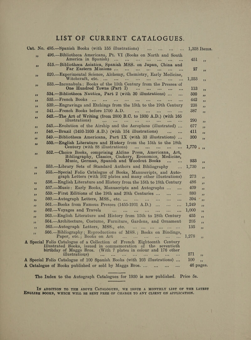 LIST OF CURRENT CATALOGUES. Cat. No. 495.—Spanish Books (with 155 illustrations) Te Co ees .. 1,358 Items. re 496.—Bibliotheca Americana, Pt. VI a ad on North and South America in Spanish) as 451 ,, f 515.—Bibliotheca Asiatica, Spanish Mss. on Japan, iii eet Far Eastern Missions ... ry Ba i »” 520.—Experimental Science, Alchemy, Chemistry, Early Monica Witchcraft, etc. ... fe deOOet as i 533.—Incunabula: Books of the 15th Century fon the Praaice of One Hundred Towns (Part I) : Lise: “f 534.—Bibliotheca Nautica, Part 2 (with 30 Ait eesionny sabia OWES cy +3 5385.—French Books ... .. 442 ,, 95 539.—Engravings and Etchings fans the 15th AS the 19th Genny Bae Wiss Wg 541.—French Books before 1700 A.D. ae COE 4, Pe 542.—The Art of Writing SNe 2800 B.C. to 1930 ee. D. (with 165 illustrations) 200 ss 4: 545.—Evolution of the Airehip a tte Oe recHine Gilvetratedy OF its see i 546.—Brazil (1493-1930 A.D.) (with 154 illustrations) Phe eae Bae 1a Togs pi 549.—Bibliotheca Americana, Part IX (with 33 illustrations) . 300 =, pe 550.—English Literature and History from the 15th to the 18th Century (with 88 illustrations) ... LiG as: 552.—Choice Books, comprising Aldine Press, eer pan Bibliograph , Classics, Cookery, Economics, Medicine, Music, German, Spanish and Woodcut Books ... ... 933 - 503.—Library Sets of Standard Authors and Bibliography saeigeidy, Fath. 0 505.—Special Folio Catalogue of Books, Manuscripts, and Auto- graph Letters (with 102 plates and many other illustrations) 26a 3,5 556.—English Literature and History from the 15th to 18th Century 450 0rs, 33 + 557.—Music: Early Books, Manuscripts and Autographs... ... OVS i nw 559.—First Editions of the 19th and 20th Centuries... ...... Ba fs 560.—Autograph Letters, MSS., ete. ... .. Seatey tee! Bar Oa a 561.—Books from Famous Presses (1455- 1931 A. D. Peon ue ote pune Byaree o sy 562.—Voyages and Travels ‘ 563.—English Literature and Pato ran ‘15th. i 18th Gantry 45555 564.—Architecture, Costume, Furniture, Gardens, and Ornament 205 ,, 565.—Autograph Letters, MSS., etc. Dy AU RR la Sanwa ais 135s 566.—Bibliography ; Reproductions of MSS.; Books on SCN Ag a Paper, etc.; Books on Art I Bry ts ee A Special Folio Catalogue of a Collection of Franc “Highteonth itars Illustrated Books, issued in commemoration of the seventieth birthday of Mages Bros. a a ree in colour and 176 other illustrations) yy CBee A Special Folio Catalogue of 100 Spanish Grapke (with 103 itatraGaasy SO ie es = 46 pages. A Catalogue of Books published or sold by Maggs Bros. The Index to the Autograph Catalogues for 1930 is now published. Price 5s. IN ADDITION TO THE ABOVE CATALOGUES, WE ISSUE A MONTHLY LIST OF THE LATEST ENGLISH BOOKS, WHICH WILL BE SENT FREE OF CHARGE TO ANY CLIENT ON APPLICATION.