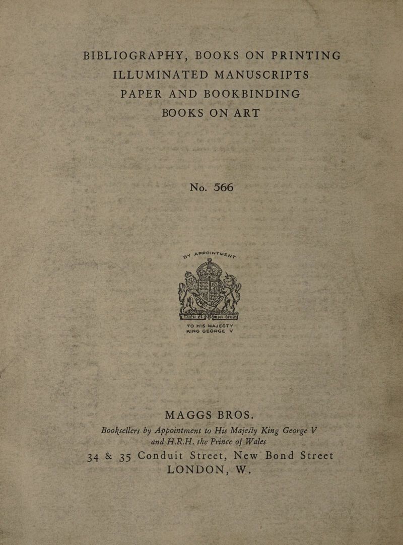 BIBLIOGRAPHY, BOOKS ON PRINTING ILLUMINATED MANUSCRIPTS PAPER AND BOOKBINDING _ BOOKS ON ART No. 566  TO HIS MAJESTY KING GEORGE V  MAGGS BROS. Booksellers by Appointment to His Majesty King Geavae is and H.R.H. the Prince of. Wales. 34 &amp; 35 Conduit Street, New Bond Street LONDON, W.  