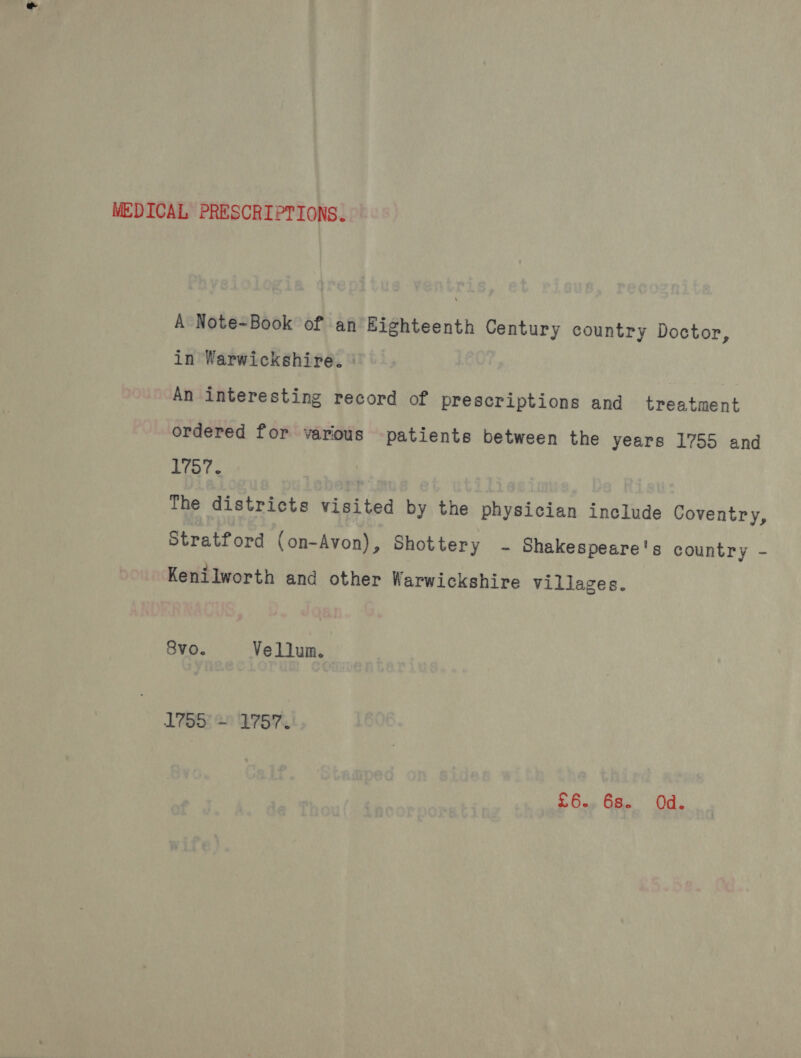MEDICAL PRESCRIPTIONS. A Note-Book of an Eighteenth Century country Doctor, in Warwickshire. An interesting record of prescriptions and treatment ordered for various patients between the years 1755 and 1757. ! The districts visited by the physician include Coventry, Stratford (on-Avon), Shottery - Shakespeare's country - Kenilworth and other Warwickshire villages. 8vo. Vellum. 1755 + 1757. £6.. 6s. Od.